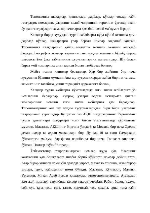 Топонимика  шаҳарлар,  қишлоқлар,  дарёлар,  кўллар,  тоғлар  каби
географик номларни, уларнинг келиб чиқишини, тарихини ўрганар экан,
бу фан географларга ҳам, тарихчиларга ҳам бой илмий ма’лумот беради. 
Халқлар бирор ҳудуддан турли сабабларга кўра кўчиб кетишса ҳам,
дарёлар  кўллар,  шаҳарларга  улар  берган  номлар  сақланиб  қолган.
Топонимика  халқларнинг  қайси  миллатга  тегишли  эканини  аниқлаб
беради. Географик номлар картанинг энг муҳим элементи бўлиб, бирор
мамлакат ёки ўлка табиатининг хусусиятларини акс эттиради. Шу билан
бирга жой номлари жамият тарихи билан чамбарчас боғлиқ.
Жойга  номни  кишилар  берадилар.  Ҳар  бир  жойнинг  бир  неча
хусусияти бўлиши мумкин. Ана шу хусусиятлардан қайси бирини танлаш
жамиятнинг талабига, унинг тараққиёт даражасига боғлиқ.
Халқлар  турли  жойларга  кўчганларида  янги  яшаш  жойларига  ўз
номларини  берадилар,  кўпроқ  ўзлари  олдин  истиқомат  қилган
жойларининг  номини  янги  яшаш  жойларига  ҳам  берадилар.
Топонимларнинг  ана  шу  муҳим  хусусиятларидан  бири  бири  уларнинг
такрорланиб туришидир. Бу ҳолни биз АҚШ шаҳарларининг Европанинг
турли  давлатлари  шаҳарлари  номи  билан  аталганлигида  кўришимиз
мумкин. Масалан, АҚШнинг биргина ўзида 8 та Москва, бир неча Одесса
деган  шаҳар  ва  аҳоли масканлари бор.  Дунёда  10 га  яқин  Самарқанд
бўлганлиги  ма’лум.  Зарафшон  водийсида  бир  неча  Тошкент  қишлоғи
бўлган. Номлар “кўчиб” юради.  
Ўзбекистонда  такрорланадиган  номлар  жуда  кўп.  Уларнинг
ҳаммасини ҳам бошқаларга нисбат бериб қўйилган номлар дейиш хато.
Агар бирор қишлоқ номи кўп ерларда учраса, у аввало этноним, я’ни бирор
миллат,  уруғ,  қабиланинг  номи  бўлади.  Масалан,  Қўнғирот,  Манғит,
Урганжи, Митан Араб номли қишлоқлар этнотопонимлардир. Атамалар
ҳам жой номлари таркибида такрор-такрор учрайди. Работ, булоқ, қудуқ,
сой, сув, қум, тош, газа, танги, қопчиғай, тоғ, даҳана, арна, тепа каби
