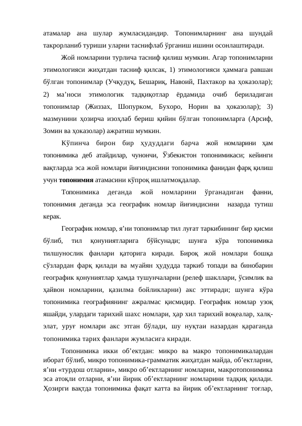 атамалар  ана  шулар  жумласидандир.  Топонимларнинг  ана  шундай
такрорланиб туриши уларни таснифлаб ўрганиш ишини осонлаштиради. 
Жой номларини турлича тасниф қилиш мумкин. Агар топонимларни
этимологияси жиҳатдан тасниф қилсак, 1) этимологияси ҳаммага равшан
бўлган топонимлар (Учқудуқ, Бешариқ, Навоий, Пахтакор ва ҳоказолар);
2)  ма’носи  этимологик  тадқиқотлар  ёрдамида  очиб  бериладиган
топонимлар  (Жиззах,  Шопурком,  Бухоро,  Норин  ва  ҳоказолар);  3)
мазмунини ҳозирча изоҳлаб бериш қийин бўлган топонимларга (Арсиф,
Зомин ва ҳоказолар) ажратиш мумкин. 
Кўпинча  бирон  бир  ҳудуддаги  барча  жой  номларини  ҳам
топонимика  деб  атайдилар,  чунончи,  Ўзбекистон  топонимикаси;  кейинги
вақтларда эса жой номлари йиғиндисини топонимика фанидан фарқ қилиш
учун топонимия атамасини кўпроқ ишлатмоқдалар.
Топонимика  деганда  жой  номларини  ўрганадиган
 фанни,
топонимия  деганда  эса  географик  номлар  йиғиндисини  назарда  тутиш
керак.
Географик номлар, я’ни топонимлар тил луғат таркибининг бир қисми
бўлиб,  тил  қонуниятларига  бўйсунади;  шунга  кўра  топонимика
тилшунослик  фанлари  қаторига  киради.  Бироқ  жой  номлари  бошқа
сўзлардан фарқ қилади ва муайян ҳудудда таркиб топади ва бинобарин
географик қонуниятлар ҳамда тушунчаларни (релеф шакллари, ўсимлик ва
ҳайвон  номларини,  қазилма  бойликларни)  акс  эттиради;  шунга  кўра
топонимика географиянинг  ажралмас  қисмидир. Географик номлар узоқ
яшайди, улардаги тарихий шахс номлари, ҳар хил тарихий воқеалар, халқ-
элат,  уруғ  номлари  акс  этган  бўлади,  шу  нуқтаи  назардан  қараганда
топонимика тарих фанлари жумласига киради.
Топонимика  икки  об’ектдан:  микро  ва  макро  топонимикалардан
иборат бўлиб, микро топонимика-грамматик жиҳатдан майда, об’ектларни,
я’ни «турдош отларни», микро об’ектларнинг номларни, макротопонимика
эса атоқли отларни, я’ни йирик об’ектларнинг номларини тадқиқ қилади.
Ҳозирги вақтда топонимика фақат катта ва йирик об’ектларнинг тоғлар,
