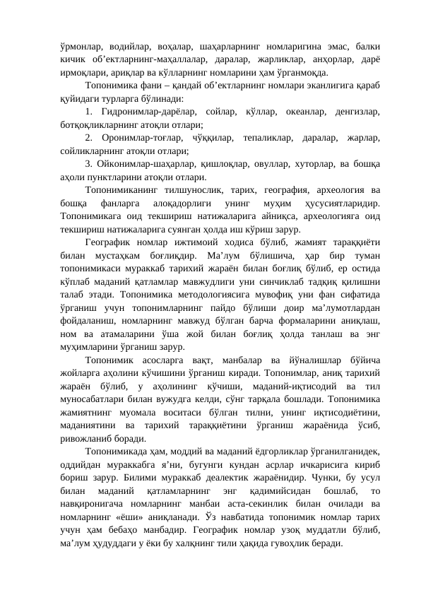 ўрмонлар,  водийлар,  воҳалар,  шаҳарларнинг  номларигина  эмас,  балки
кичик  об’ектларнинг-маҳаллалар,  даралар,  жарликлар,  анҳорлар,  дарё
ирмоқлари, ариқлар ва кўлларнинг номларини ҳам ўрганмоқда.
Топонимика фани – қандай об’ектларнинг номлари эканлигига қараб
қуйидаги турларга бўлинади:
1.  Гидронимлар-дарёлар,  сойлар,  кўллар,  океанлар,  денгизлар,
ботқоқликларнинг атоқли отлари;
2.  Оронимлар-тоғлар,  чўққилар,  тепаликлар,  даралар,  жарлар,
сойликларнинг атоқли отлари;
3. Ойконимлар-шаҳарлар, қишлоқлар, овуллар, хуторлар, ва бошқа
аҳоли пунктларини атоқли отлари.
Топонимиканинг  тилшунослик,  тарих,  география,  археология  ва
бошқа  фанларга  алоқадорлиги  унинг  муҳим  ҳусусиятларидир.
Топонимикага  оид  текшириш  натижаларига  айниқса,  археологияга  оид
текшириш натижаларига суянган ҳолда иш кўриш зарур.
Географик  номлар  ижтимоий  ходиса  бўлиб,  жамият  тараққиёти
билан  мустаҳкам  боғлиқдир.  Ма’лум  бўлишича,  ҳар  бир  туман
топонимикаси мураккаб тарихий жараён билан боғлиқ бўлиб, ер остида
кўплаб маданий қатламлар мавжудлиги уни синчиклаб тадқиқ қилишни
талаб  этади.  Топонимика методологиясига  мувофиқ уни  фан  сифатида
ўрганиш  учун  топонимларнинг  пайдо  бўлиши  доир  ма’лумотлардан
фойдаланиш,  номларнинг  мавжуд бўлган барча  формаларини аниқлаш,
ном  ва  атамаларини  ўша  жой  билан  боғлиқ  ҳолда  танлаш  ва  энг
муҳимларини ўрганиш зарур.
Топонимик  асосларга  вақт,  манбалар  ва  йўналишлар  бўйича
жойларга аҳолини кўчишини ўрганиш киради. Топонимлар, аниқ тарихий
жараён  бўлиб,  у  аҳолининг  кўчиши,  маданий-иқтисодий  ва  тил
муносабатлари билан вужудга келди, сўнг тарқала бошлади. Топонимика
жамиятнинг  муомала  воситаси  бўлган  тилни,  унинг  иқтисодиётини,
маданиятини  ва  тарихий  тараққиётини  ўрганиш  жараёнида  ўсиб,
ривожланиб боради.
Топонимикада ҳам, моддий ва маданий ёдгорликлар ўрганилганидек,
оддийдан  мураккабга  я’ни,  бугунги  кундан  асрлар  ичкарисига  кириб
бориш зарур. Билими мураккаб деалектик жараёнидир. Чунки, бу усул
билан  маданий  қатламларнинг  энг  қадимийсидан  бошлаб,  то
навқиронигача  номларнинг  манбаи  аста-секинлик  билан  очилади  ва
номларнинг «ёши» аниқланади. Ўз навбатида топонимик номлар тарих
учун  ҳам  бебаҳо  манбадир.  Географик  номлар  узоқ  муддатли  бўлиб,
ма’лум ҳудуддаги у ёки бу халқнинг тили ҳақида гувоҳлик беради.
