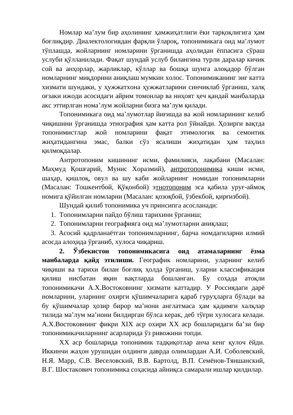 Номлар ма’лум бир аҳолининг ҳамжиҳатлиги ёки тарқоқлигига ҳам
боғлиқдир. Диалектологиядан фарқли ўлароқ, топонимикага оид ма’лумот
тўплашда, жойларнинг номларини ўрганишда аҳолидан ёппасига сўраш
услуби қўлланилади. Фақат шундай услуб билангина турли даралар кичик
сой ва  анҳорлар, жарликлар, кўллар ва бошқа шунга  алоқадор бўлган
номларнинг миқдорини аниқлаш мумкин холос. Топонимиканинг энг катта
хизмати шундаки, у ҳужжатхона ҳужжатларини синчиклаб ўрганиш, халқ
оғзаки ижоди асосидаги айрим томонлар ва ниҳоят ҳеч қандай манбаларда
акс эттирлган нома’лум жойларни бизга ма’лум қилади.
Топонимикага оид ма’лумотлар йиғишда ва жой номларининг келиб
чиқишини ўрганишда этнография ҳам катта рол ўйнайди. Ҳозирги вақтда
топонимистлар  жой  номларини  фақат  этимологик  ва  семонтик
жиҳатидангина  эмас,  балки  сўз  ясалиши  жиҳатидан  ҳам  таҳлил
қилмоқдалар.
Антротопоним  кишининг  исми,  фамилияси,  лақабани  (Масалан:
Маҳмуд  Қошғарий,  Мунис  Хоразмий),  антротопонимика киши  исми,
шаҳар,  қишлоқ,  овул  ва  шу  каби  жойларнинг  номидан  топонимларни
(Масалан:  Тошкентбой, Қўқонбой)  этнотопоним эса қабила уруғ-аймоқ
номига қўйилган номларни (Масалан: қозоқбой, ўзбекбой, қирғизбой).
Шундай қилиб топонимика уч принсипга асосланади:
1.  Топонимларни пайдо бўлиш тарихини ўрганиш;
2.  Топонимларни географияга оид ма’лумотларни аниқлаш;
3. Асосий қадрланаётган топонимларнинг, барча номдагиларни илмий
асосда алоҳида ўрганиб, хулоса чиқариш.       
2.  Ўзбекистон  топонимикасига  оид  атамаларнинг  ёзма
манбаларда  қайд  этилиши.  Географик  номларини,  уларнинг  келиб
чиқиши ва тарихи билан боғлиқ ҳолда ўрганиш, уларни классификация
қилиш  нисбатан  яқин  вақтларда  бошланган.  Бу  соҳада  атоқли
топонимикачи А.Х.Востоковнинг  хизмати каттадир.  У Россиядаги  дарё
номларини, уларнинг охирги қўшимчаларига қараб гуруҳларга бўлади ва
бу қўшимчалар ҳозир бирор ма’нони англатмаса  ҳам қадимги халқлар
тилида ма’лум ма’нони билдирган бўлса керак, деб тўғри хулосага келади.
А.Х.Востоковнинг фикри ХIХ аср охири ХХ аср бошларидаги ба’зи бир
топонимикачиларнинг асарларида ўз ривожини топди.
ХХ аср бошларида топонимик тадқиқотлар анча кенг қулоч ёйди.
Иккинчи жаҳон урушидан олдинги даврда олимлардан А.И. Соболевский,
Н.Я. Марр, С.В. Веселовский, В.В. Бартолд, В.П. Семёнов-Тяншанский,
В.Г. Шостакович топонимика соҳасида айниқса самарали ишлар қилдилар.
