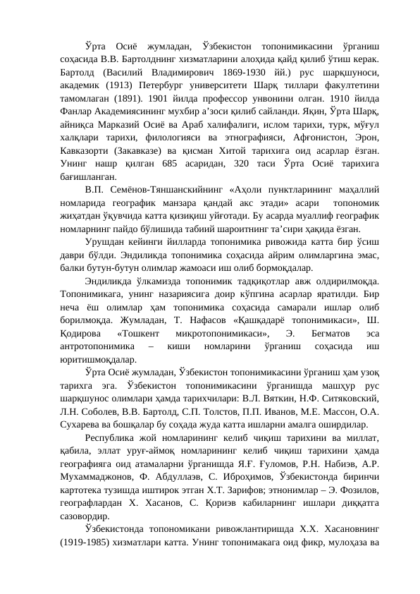 Ўрта  Осиё  жумладан,  Ўзбекистон  топонимикасини  ўрганиш
соҳасида В.В. Бартолднинг хизматларини алоҳида қайд қилиб ўтиш керак.
Бартолд  (Василий  Владимирович  1869-1930  йй.)  рус  шарқшуноси,
академик  (1913)  Петербург  университети  Шарқ  тиллари  факултетини
тамомлаган (1891). 1901 йилда профессор унвонини олган. 1910 йилда
Фанлар Академиясининг мухбир а’зоси қилиб сайланди. Яқин, Ўрта Шарқ,
айниқса Марказий Осиё ва Араб халифалиги, ислом тарихи, турк, мўғул
халқлари  тарихи,  филологияси  ва  этнографияси,  Афғонистон,  Эрон,
Кавказорти  (Закавказе)  ва  қисман  Хитой  тарихига  оид  асарлар  ёзган.
Унинг  нашр  қилган  685  асаридан,  320  таси  Ўрта  Осиё  тарихига
бағишланган.
В.П.  Семёнов-Тяншанскийнинг  «Аҳоли  пунктларининг  маҳаллий
номларида  географик  манзара  қандай  акс  этади»  асари   топономик
жиҳатдан ўқувчида катта қизиқиш уйғотади. Бу асарда муаллиф географик
номларнинг пайдо бўлишида табиий шароитнинг та’сири ҳақида ёзган.
Урушдан кейинги йилларда топонимика ривожида катта бир ўсиш
даври бўлди. Эндиликда топонимика соҳасида айрим олимларгина эмас,
балки бутун-бутун олимлар жамоаси иш олиб бормоқдалар.
Эндиликда ўлкамизда  топонимик тадқиқотлар авж олдирилмоқда.
Топонимикага, унинг назариясига доир кўпгина асарлар яратилди. Бир
неча  ёш  олимлар  ҳам  топонимика  соҳасида  самарали  ишлар  олиб
борилмоқда.  Жумладан,  Т.  Нафасов  «Қашқадарё  топонимикаси»,  Ш.
Қодирова  «Тошкент  микротопонимикаси»,  Э.  Бегматов  эса
антротопонимика  –  киши  номларини  ўрганиш  соҳасида  иш
юритишмоқдалар.
Ўрта Осиё жумладан, Ўзбекистон топонимикасини ўрганиш ҳам узоқ
тарихга  эга.  Ўзбекистон  топонимикасини  ўрганишда  машҳур  рус
шарқшунос олимлари ҳамда тарихчилари: В.Л. Вяткин, Н.Ф. Ситяковский,
Л.Н. Соболев, В.В. Бартолд, С.П. Толстов, П.П. Иванов, М.Е. Массон, О.А.
Сухарева ва бошқалар бу соҳада жуда катта ишларни амалга оширдилар.
Республика  жой  номларининг  келиб  чиқиш  тарихини  ва  миллат,
қабила,  эллат  уруғ-аймоқ  номларининг  келиб  чиқиш  тарихини  ҳамда
географияга оид атамаларни ўрганишда Я.Ғ. Ғуломов, Р.Н. Набиэв, А.Р.
Мухаммаджонов,  Ф.  Абдуллаэв,  С.  Иброҳимов,  Ўзбекистонда  биринчи
картотека тузишда иштирок этган Х.Т. Зарифов; этнонимлар – Э. Фозилов,
географлардан  Х.  Хасанов,  С.  Қориэв  кабиларнинг  ишлари  диққатга
сазовордир.
Ўзбекистонда  топономикани  ривожлантиришда  Х.Х.  Хасановнинг
(1919-1985) хизматлари катта. Унинг топонимакага оид фикр, мулоҳаза ва
