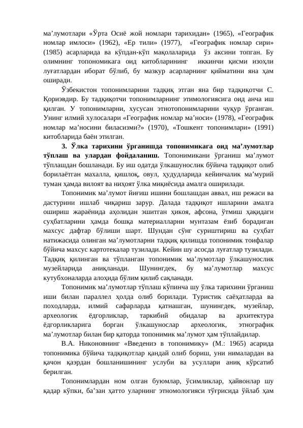 ма’лумотлари «Ўрта Осиё жой номлари тарихидан» (1965), «Географик
номлар  имлоси» (1962), «Ер  тили»  (1977),   «Географик  номлар  сири»
(1985)  асарларида  ва  кўпдан-кўп  мақолаларида   ўз  аксини  топган.  Бу
олимнинг  топономикага  оид  китобларининг   иккинчи  қисми  изоҳли
луғатлардан  иборат  бўлиб,  бу  мазкур  асарларнинг  қийматини яна  ҳам
оширади.
Ўзбекистон  топонимларини  тадқиқ  этган  яна  бир  тадқиқотчи  С.
Қориэвдир. Бу тадқиқотчи топонимларнинг этимологиясига оид анча иш
қилган.  У  топонимларни,  хусусан  этнотопонимларини  чуқур  ўрганган.
Унинг илмий хулосалари «Географик номлар ма’носи» (1978), «Географик
номлар ма’носини биласизми?»  (1970), «Тошкент топонимлари» (1991)
китобларида баён этилган.
3.  Ўлка  тарихини  ўрганишда  топонимикага  оид  ма’лумотлар
тўплаш  ва  улардан  фойдаланиш.  Топонимикани  ўрганиш  ма’лумот
тўплашдан бошланади. Бу иш одатда ўлкашунослик бўйича тадқиқот олиб
борилаётган махалла, қишлоқ, овул, ҳудудларида кейинчалик ма’мурий
туман ҳамда вилоят ва ниҳоят ўлка миқиёсида амалга оширилади.
Топонимик ма’лумот йиғиш ишини бошлашдан аввал, иш режаси ва
дастурини  ишлаб  чиқариш  зарур.  Далада  тадқиқот  ишларини  амалга
ошириш  жараёнида  аҳолидан  эшитган  ҳикоя,  афсона,  ўтмиш  ҳақидаги
суҳбатларини  ҳамда  бошқа  материалларни  мунтазам  ёзиб  борадиган
махсус  дафтар  бўлиши  шарт.  Шундан  сўнг  суриштириш  ва  суҳбат
натижасида олинган ма’лумотларни тадқиқ қилишда топонимик тоифалар
бўйича махсус картотекалар тузилади. Кейин шу асосда луғатлар тузилади.
Тадқиқ  қилинган  ва  тўпланган  топонимик  ма’лумотлар  ўлкашунослик
музейларида  аниқланади.  Шунингдек,  бу  ма’лумотлар  махсус
кутубхоналарда алоҳида бўлим қилиб сақланади.
Топонимик ма’лумотлар тўплаш кўпинча шу ўлка тарихини ўрганиш
иши  билан  параллел  ҳолда  олиб  борилади.  Туристик  саёҳатларда  ва
походларда,  илмий  сафарларда  қатнашган,  шунингдек,  музейлар,
археологик  ёдгорликлар,  таркибий  обидалар  ва  архитектура
ёдгорликларига  борган  ўлкашунослар  археологик,  этнографик
ма’лумотлар билан бир қаторда топонимик ма’лумот ҳам тўплайдилар.
В.А.  Никоновнинг  «Введениэ  в  топонимику»  (М.:  1965)  асарида
топонимика бўйича тадқиқотлар қандай олиб бориш, уни нималардан ва
қачон  қаэрдан  бошланишининг  услуби  ва  усуллари  аниқ  кўрсатиб
берилган.
Топонимлардан  ном  олган  буюмлар,  ўсимликлар,  ҳайвонлар  шу
қадар кўпки, ба’зан ҳатто уларнинг этномологияси тўғрисида ўйлаб ҳам
