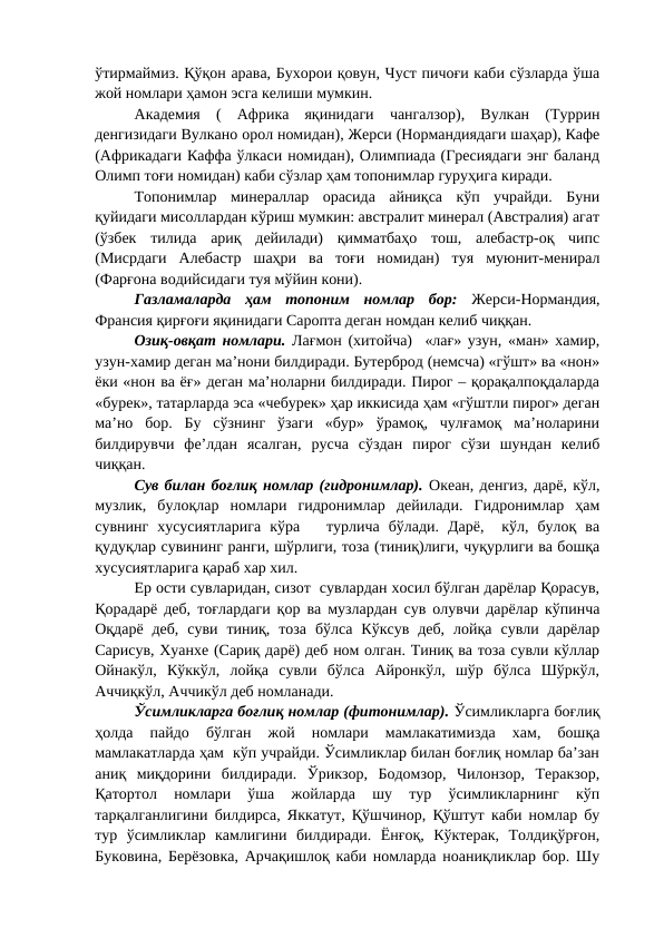 ўтирмаймиз. Қўқон арава, Бухорои қовун, Чуст пичоғи каби сўзларда ўша
жой номлари ҳамон эсга келиши мумкин.
Академия  (  Африка  яқинидаги  чангалзор),  Вулкан  (Туррин
денгизидаги Вулкано орол номидан), Жерси (Нормандиядаги шаҳар), Кафе
(Африкадаги Каффа ўлкаси номидан), Олимпиада (Гресиядаги энг баланд
Олимп тоғи номидан) каби сўзлар ҳам топонимлар гуруҳига киради. 
Топонимлар  минераллар  орасида  айниқса  кўп  учрайди.  Буни
қуйидаги мисоллардан кўриш мумкин: австралит минерал (Австралия) агат
(ўзбек  тилида  ариқ  дейилади)  қимматбаҳо  тош,  алебастр-оқ  чипс
(Мисрдаги  Алебастр  шаҳри  ва  тоғи  номидан)  туя  муюнит-менирал
(Фарғона водийсидаги туя мўйин кони).
Газламаларда  ҳам  топоним  номлар  бор: Жерси-Нормандия,
Франсия қирғоғи яқинидаги Саропта деган номдан келиб чиққан. 
Озиқ-овқат номлари. Лағмон (хитойча)  «лағ» узун, «ман» хамир,
узун-хамир деган ма’нони билдиради. Бутерброд (немсча) «гўшт» ва «нон»
ёки «нон ва ёғ» деган ма’ноларни билдиради. Пирог – қорақалпоқдаларда
«бурек», татарларда эса «чебурек» ҳар иккисида ҳам «гўштли пирог» деган
ма’но  бор.  Бу  сўзнинг  ўзаги  «бур»  ўрамоқ,  чулғамоқ  ма’ноларини
билдирувчи  фе’лдан  ясалган,  русча  сўздан  пирог  сўзи  шундан  келиб
чиққан.
Сув билан боғлиқ номлар (гидронимлар). Океан, денгиз, дарё, кўл,
музлик,  булоқлар  номлари  гидронимлар  дейилади.  Гидронимлар  ҳам
сувнинг  хусусиятларига  кўра    турлича  бўлади.  Дарё,   кўл,  булоқ  ва
қудуқлар сувининг ранги, шўрлиги, тоза (тиниқ)лиги, чуқурлиги ва бошқа
хусусиятларига қараб хар хил.
Ер ости сувларидан, сизот  сувлардан хосил бўлган дарёлар Қорасув,
Қорадарё деб, тоғлардаги қор ва музлардан сув олувчи дарёлар кўпинча
Оқдарё  деб,  суви  тиниқ,  тоза  бўлса  Кўксув  деб,  лойқа  сувли  дарёлар
Сарисув, Хуанхе (Сариқ дарё) деб ном олган. Тиниқ ва тоза сувли кўллар
Ойнакўл,  Кўккўл,  лойқа  сувли  бўлса  Айронкўл,  шўр  бўлса  Шўркўл,
Аччиқкўл, Аччикўл деб номланади.
Ўсимликларга боғлиқ номлар (фитонимлар). Ўсимликларга боғлиқ
ҳолда  пайдо  бўлган  жой  номлари  мамлакатимизда  хам,  бошқа
мамлакатларда ҳам  кўп учрайди. Ўсимликлар билан боғлиқ номлар ба’зан
аниқ  миқдорини  билдиради.  Ўрикзор,  Бодомзор,  Чилонзор,  Теракзор,
Қатортол  номлари  ўша  жойларда  шу  тур  ўсимликларнинг  кўп
тарқалганлигини билдирса, Яккатут, Қўшчинор, Қўштут каби номлар бу
тур  ўсимликлар  камлигини  билдиради.  Ёнғоқ,  Кўктерак,  Толдиқўрғон,
Буковина, Берёзовка, Арчақишлоқ каби номларда ноаниқликлар бор. Шу
