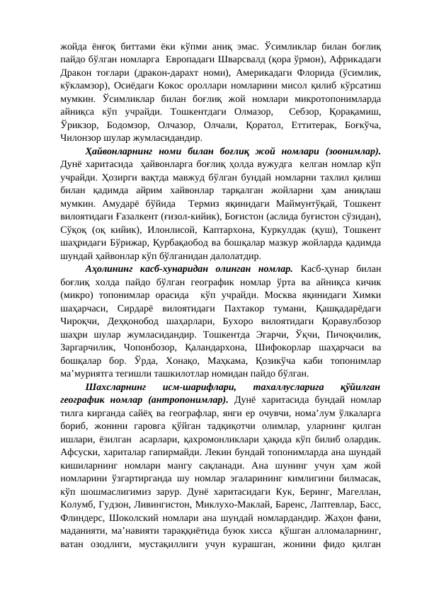 жойда ёнғоқ биттами ёки кўпми аниқ эмас. Ўсимликлар билан боғлиқ
пайдо бўлган номларга  Европадаги Шварсвалд (қора ўрмон), Африкадаги
Дракон тоғлари (дракон-дарахт номи), Америкадаги Флорида (ўсимлик,
кўкламзор), Осиёдаги Кокос ороллари номларини мисол қилиб кўрсатиш
мумкин.  Ўсимликлар  билан  боғлиқ  жой  номлари  микротопонимларда
айниқса  кўп  учрайди.  Тошкентдаги  Олмазор,   Себзор,  Қорақамиш,
Ўрикзор,  Бодомзор,  Олчазор,  Олчали,  Қоратол,  Еттитерак,  Боғкўча,
Чилонзор шулар жумласидандир.
Ҳайвонларнинг  номи  билан  боғлиқ  жой  номлари  (зоонимлар).
Дунё харитасида  ҳайвонларга боғлиқ ҳолда вужудга  келган номлар кўп
учрайди. Ҳозирги вақтда мавжуд бўлган бундай номларни тахлил қилиш
билан  қадимда  айрим  хайвонлар  тарқалган  жойларни  ҳам  аниқлаш
мумкин.  Амударё  бўйида   Термиз  яқинидаги  Маймунтўқай,  Тошкент
вилоятидаги Ғазалкент (ғизол-кийик), Боғистон (аслида буғистон сўзидан),
Сўқоқ  (оқ  кийик),  Илонлисой,  Каптархона,  Куркулдак  (қуш),  Тошкент
шаҳридаги Бўрижар, Қурбақаобод ва бошқалар мазкур жойларда қадимда
шундай ҳайвонлар кўп бўлганидан далолатдир.
Аҳолининг  касб-хунаридан  олинган  номлар. Касб-ҳунар  билан
боғлиқ  холда  пайдо  бўлган  географик  номлар  ўрта  ва  айниқса  кичик
(микро)  топонимлар  орасида   кўп  учрайди.  Москва  яқинидаги  Химки
шаҳарчаси,  Сирдарё  вилоятидаги  Пахтакор  тумани,  Қашқадарёдаги
Чироқчи,  Деҳқонобод  шаҳарлари,  Бухоро  вилоятидаги  Қоравулбозор
шаҳри  шулар  жумласидандир.  Тошкентда  Эгарчи,  Ўқчи,  Пичоқчилик,
Заргарчилик,  Чопонбозор,  Қаландархона,  Шифокорлар  шаҳарчаси  ва
бошқалар  бор.  Ўрда,  Хонақо,  Маҳкама,  Қозикўча  каби  топонимлар
ма’муриятга тегишли ташкилотлар номидан пайдо бўлган.
Шахсларнинг  исм-шарифлари,  тахаллусларига  қўйилган
географик  номлар  (антропонимлар). Дунё  харитасида  бундай  номлар
тилга кирганда сайёҳ ва географлар, янги ер очувчи, нома’лум ўлкаларга
бориб,  жонини  гаровга  қўйган  тадқиқотчи  олимлар,  уларнинг  қилган
ишлари, ёзилган  асарлари, қахромонликлари ҳақида кўп билиб олардик.
Афсуски, хариталар гапирмайди. Лекин бундай топонимларда ана шундай
кишиларнинг  номлари  мангу  сақланади.  Ана  шунинг  учун  ҳам  жой
номларини ўзгартирганда шу номлар эгаларининг кимлигини билмасак,
кўп шошмаслигимиз зарур. Дунё харитасидаги Кук, Беринг, Магеллан,
Колумб, Гудзон, Ливингистон, Миклухо-Маклай, Баренс, Лаптевлар, Басс,
Флиндерс, Шоколский номлари ана шундай номлардандир. Жаҳон фани,
маданияти, ма’навияти тараққиётида буюк хисса  қўшган алломаларнинг,
ватан  озодлиги,  мустақиллиги  учун  курашган,  жонини  фидо  қилган
