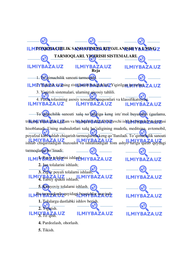  
 
 
 
 
 
TO’QIMACHILIK SANOATINING RIVOJLANISHI VA UNING 
TARMOQLARI. YIGIRISH SISTEMALARI.  
 
Reja 
1. To’qimachilik sanoati tarmoqlari. 
2. Yigirish va uning rivojlanish bosqichlari. Yigirilgan ip turlari. 
3. Yigirish sistemalari, ularning qiyosiy tahlili. 
4. Paxta tolasining asosiy xossalari, nuqsonlari va klassifikatsiyasi. 
 
 
To’qimachilik sanoati xalq xo’jaligiga keng iste`mol buyumlari (gazlama, 
trikotaj, tikuv iplari, gilam va boshqalar) etkazib beruvchi ishlab chiqarish majmuasi 
hisoblanadi. Uning mahsulotlari xalq ho’jaligining mudofa, meditsina, avtomobil, 
poyafzal kabi ishlab chiqarish tarmoqlarida keng qo’llaniladi. To’qimachilik sanoati 
ishlab chiqariladigan maxsulot va ishlatiladigan xom ashyo turiga qarab quydagi 
tarmoqlarga bo’linadi: 
1. Paxta tolalarini ishlash; 
2. Jun tolalarini ishlash; 
3. Zig’ir poyali tolalarni ishlash; 
4. Tabiiy ipakni ishlash; 
5. Kimyoviy tolalarni ishlash. 
 
Bu tarmoqlarda quyidagi bosqichlar mavjud: 
1. Tolalarga dastlabki ishlov berish. 
2. Yigirish. 
3. To’qish. 
4. Pardozlash, ohorlash. 
5. Tikish. 
