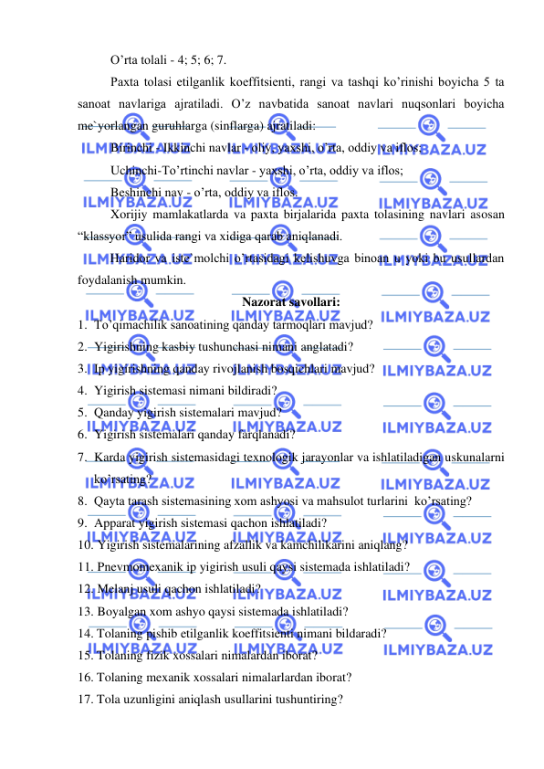  
 
O’rta tolali - 4; 5; 6; 7. 
Paxta tolasi etilganlik koeffitsienti, rangi va tashqi ko’rinishi boyicha 5 ta 
sanoat navlariga ajratiladi. O’z navbatida sanoat navlari nuqsonlari boyicha 
me`yorlangan guruhlarga (sinflarga) ajratiladi: 
Birinchi - Ikkinchi navlar - oliy, yaxshi, o’rta, oddiy va iflos; 
Uchinchi-To’rtinchi navlar - yaxshi, o’rta, oddiy va iflos;    
Beshinchi nav - o’rta, oddiy va iflos.    
Xorijiy mamlakatlarda va paxta birjalarida paxta tolasining navlari asosan 
“klassyor” usulida rangi va xidiga qarab aniqlanadi. 
 
Haridor va iste`molchi o’rtasidagi kelishuvga binoan u yoki bu usullardan 
foydalanish mumkin. 
Nazorat savollari: 
1. To’qimachilik sanoatining qanday tarmoqlari mavjud? 
2. Yigirishning kasbiy tushunchasi nimani anglatadi? 
3. Ip yigirishning qanday rivojlanish bosqichlari mavjud? 
4. Yigirish sistemasi nimani bildiradi? 
5. Qanday yigirish sistemalari mavjud? 
6. Yigirish sistemalari qanday farqlanadi? 
7. Karda yigirish sistemasidagi texnologik jarayonlar va ishlatiladigan uskunalarni   
ko’rsating? 
8. Qayta tarash sistemasining xom ashyosi va mahsulot turlarini  ko’rsating? 
9. Apparat yigirish sistemasi qachon ishlatiladi? 
10.  Yigirish sistemalarining afzallik va kamchilikarini aniqlang? 
11.  Pnevmomexanik ip yigirish usuli qaysi sistemada ishlatiladi? 
12.  Melanj usuli qachon ishlatiladi? 
13.  Boyalgan xom ashyo qaysi sistemada ishlatiladi? 
14. Tolaning pishib etilganlik koeffitsienti nimani bildaradi? 
15. Tolaning fizik xossalari nimalardan iborat? 
16. Tolaning mexanik xossalari nimalarlardan iborat?     
17. Tola uzunligini aniqlash usullarini tushuntiring? 
