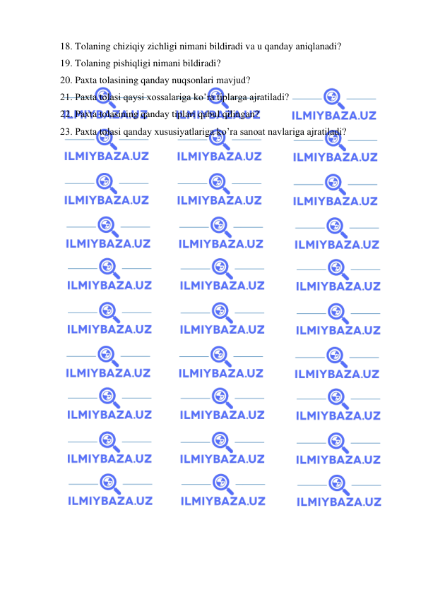  
 
18. Tolaning chiziqiy zichligi nimani bildiradi va u qanday aniqlanadi? 
19. Tolaning pishiqligi nimani bildiradi? 
20. Paxta tolasining qanday nuqsonlari mavjud? 
21. Paxta tolasi qaysi xossalariga ko’ra tiplarga ajratiladi? 
22. Paxta tolasining qanday tiplari qabul qilingan? 
23. Paxta tolasi qanday xususiyatlariga ko’ra sanoat navlariga ajratiladi? 
 
 
 
 
 
