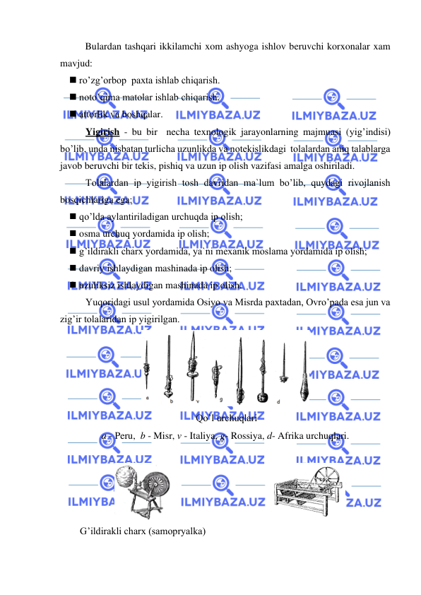  
 
 
Bulardan tashqari ikkilamchi xom ashyoga ishlov beruvchi korxonalar xam 
mavjud: 
◼ ro’zg’orbop  paxta ishlab chiqarish. 
◼ noto’qima matolar ishlab chiqarish. 
◼ attorlik va boshqalar. 
Yigirish - bu bir  necha texnologik jarayonlarning majmuasi (yig’indisi) 
bo’lib, unda nisbatan turlicha uzunlikda va notekislikdagi  tolalardan aniq talablarga  
javob beruvchi bir tekis, pishiq va uzun ip olish vazifasi amalga oshiriladi. 
Tolalardan ip yigirish tosh davridan ma`lum bo’lib, quydagi rivojlanish 
bosqichlariga ega: 
◼ qo’lda aylantiriladigan urchuqda ip olish; 
◼ osma urchuq yordamida ip olish; 
◼ g’ildirakli charx yordamida, ya`ni mexanik moslama yordamida ip olish; 
◼ davriy ishlaydigan mashinada ip olish; 
◼ uzuliksiz ishlaydigan mashinada ip olish. 
Yuqoridagi usul yordamida Osiyo va Misrda paxtadan, Ovro’pada esa jun va 
zig’ir tolalaridan ip yigirilgan. 
 
 Qo’l urchuqlari 
a - Peru,  b - Misr, v - Italiya, g- Rossiya, d- Afrika urchuqlari. 
 
 
G’ildirakli charx (samopryalka)  
 
