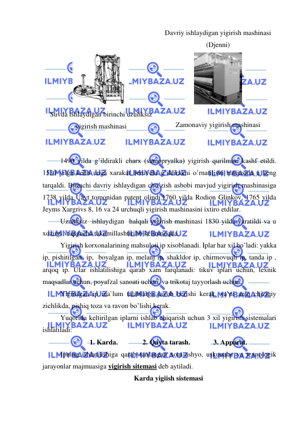  
 
Davriy ishlaydigan yigirish mashinasi 
(Djenni) 
 
Suvda ishlaydigan birinchi uzuliksiz 
yigirish mashinasi 
  
 
Zamonaviy yigirish mashinasi 
 
 
 
1490 yilda g’ildirakli charx (samopryalka) yigirish qurilmasi kashf etildi. 
1530 yilga kelib unga xarakat beruvchi g’ildirakni o’rnatilishi natijasida u keng 
tarqaldi. Birinchi davriy ishlaydigan cho’zish asbobi mavjud yigirish mashinasiga 
1738 yilda Uayt tomonidan patent olindi.1760 yilda Rodion Glinkov, 1765 yilda 
Jeyms Xargrivs 8, 16 va 24 urchuqli yigirish mashinasini ixtiro etdilar. 
 
Uzuliksiz  ishlaydigan  halqali yigirish mashinasi 1830 yilda yaratildi va u 
xozirgi vaqtgacha takomillashtirilib kelinmoqda.  
 
Yigirish korxonalarining mahsuloti ip xisoblanadi. Iplar har xil bo’ladi: yakka 
ip, pishitilgan  ip,  boyalgan ip, melanj ip, shakldor ip, chirmovuqli ip, tanda ip , 
arqoq ip. Ular ishlatilishiga qarab xam farqlanadi: tikuv iplari uchun, texnik 
maqsadlar uchun, poyafzal sanoati uchun, va trikotaj tayyorlash uchun. 
 
Yigirilgan ip ma`lum talablarga javob berishi kerak, ya`ni aniq chiziqiy 
zichlikda, pishiq toza va ravon bo’lishi kerak.  
Yuqorida keltirilgan iplarni ishlab chiqarish uchun 3 xil yigirish sistemalari 
ishlatiladi: 
1. Karda.   
2. Qayta tarash.   
3. Apparat. 
Ipning ishlatilishiga qarab tanlangan xom-ashyo, uskunalar va texnologik 
jarayonlar majmuasiga yigirish sitemasi deb aytiladi. 
Karda yigiish sistemasi 
