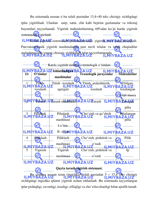  
 
Bu sistemada asosan o’rta tolali paxtadan 15,440 teks chiziqiy zichligdagi 
iplar yigirililadi. Ulardan  surp, satin, chit kabi bejirim gazlamalar va trikotaj 
buyumlari tayyorlanadi. Yigirish mahsulotlarining 60%dan ko’pi karda yigirish 
sistemasida yigiriladi. 
 
Karda yigirish sistemasida pnevmomexanik yigirish usuli xam ishlatiladi. 
Pnevmomexanik yigirish mashinalarida past navli tolalar va tolali chiqindilar 
aralashmasidan yuqori chiziqiy zichlikdagi iplar tayyorlanmoqda. 
 
Karda yigirish sistemasi texnologik o’timlari 
t/r 
O’timlar 
Ishlatiladigan 
mashinalar 
Texnologik jarayonlar 
Mahsulotlar 
1 
Titish- 
tozalash 
Titish –tozalash 
agregati 
Titish, aralashtirish, 
tozalash 
Titilgan, 
tozalangan 
tolali massa 
2 
Tarash 
Tarash mashinasi 
Tarash 
Taralgan 
pilta 
3 
Piltalash 
 
Piltalash 
mashinasi 
I-o’tim 
II- o’tim 
Cho’zish va qo’shish 
Piltalangan 
pilta 
4 
Piliklash 
Piliklash 
mashinasi 
Cho’zish, pishitish va 
o’rash 
Pilik 
5 
Yigirish 
Yigirish 
mashinasi 
Cho’zish, pishitish va 
o’rash 
Ip 
 
Qayta tarash yigirish sistemasi. 
  
Bu sistema asosan uzun (ingichka) tolali paxtadan 5  15,4 teks chiziqiy 
zichligdagi ingichka iplarni yigirish uchun ishlatiladi. Bu sistemada tayyorlangan 
iplar pishiqligi, ravonligi, tozaligi, silliqligi va cho’ziluvchanligi bilan ajralib turadi. 
