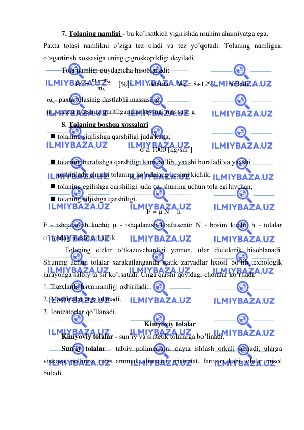  
 
 
7. Tolaning namligi - bu ko’rsatkich yigirishda muhim ahamiyatga ega. 
Paxta tolasi namlikni o’ziga tez oladi va tez yo’qotadi. Tolaning namligini 
o’zgartirish xossasiga uning gigroskopikligi deyiladi.  
Tola namligi quydagicha hisoblanadi: 
𝑊 =
𝑚𝑑−𝑚𝑘
𝑚𝑘
    [%]; 
 odatda     Wd = 812% ,      bo’ladi. 
  md- paxta tolasinig dastlabki massasi, g; 
  mq- paxta tolasinig quritilgandan keyingi massasi; g 
8. Tolaning boshqa xossalari 
◼ tolaning siqilishga qarshiligi juda katta; 
  1000 [kg/sm2] 
◼ tolaning buralishga qarshiligi kam bo’lib, yaxshi buraladi va yaxshi   
        pishitiladi, chunki tolaning ko’ndalang kesimi kichik; 
◼ tolaning egilishga qarshiligi juda oz, shuning uchun tola egiluvchan; 
◼ tolaning siljishga qarshiligi.  
 F =  N + h 
F - ishqalanish kuchi;  - ishqalanish koefitsenti; N - bosim kuchi; h - tolalar 
o’rtasdagi ilashuvchanlik. 
            Tolaning elektr o’tkazuvchanligi yomon, ular dielektrik hisoblanadi. 
Shuning uchun tolalar xarakatlanganda statik zaryadlar hxosil bo’lib texnologik 
jarayonga salbiy ta`sir ko’rsatadi. Unga qarshi qoyidagi choralar ko’riladi. 
1.  Tsexlarda havo namligi oshiriladi; 
2.  Mashinalar erga ulanadi. 
3.  Ionizatorlar qo’llanadi. 
 
Kimyoviy tolalar 
  Kimyoviy tolalar - sun`iy va sintetik tolalarga bo’linadi. 
Sun`iy tolalar - tabiiy polimerlarni qayta ishlash orkali olinadi, ularga 
viskoza, pollinoz, miss ammiak, diatsetat, triatsetat, fartizan kabi tolalar misol 
buladi. 
