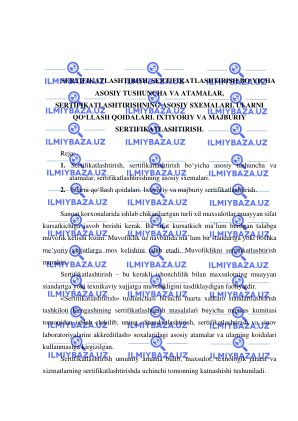  
 
 
 
 
 
SERTIFIKATLASHTIRISH, SERTIFIKATLASHTIRISH BO‘YICHA 
ASOSIY TUSHUNCHA VA ATAMALAR, 
SERTIFIKATLASHTIRISHNING ASOSIY SXEMALARI. ULARNI 
QO‘LLASH QOIDALARI. IXTIYORIY VA MAJBURIY 
SERTIFIKATLASHTIRISH. 
 
Reja: 
1.  Sertifikatlashtirish, sertifikatlashtirish bo‘yicha asosiy tushuncha va 
atamalar, sertifikatlashtirishning asosiy sxemalari. 
2.  Ularni qo‘llash qoidalari. Ixtiyoriy va majburiy sertifikatlashtirish. 
 
Sanoat korxonalarida ishlab chikarilaetgan turli xil maxsulotlar muayyan sifat 
kursatkichiga javob berishi kerak. Bu sifat kursatkich ma’lum berilgan talabga 
muvofik kelishi lozim. Muvofiklik uz navbatida ma’lum bir standartga yoki boshka 
me’yoriy xujjatlarga mos kelishini talab etadi. Muvofiklikni sertifikatlashtirish 
mumkin. 
Sertifikatlashtirish – bu kerakli ishonchlilik bilan maxsulotning muayyan 
standartga yoki texnikaviy xujjatga muvofikligini tasdiklaydigan faoliyatdir.    
«Sertifikatlashtirish» tushunchasi birinchi marta xalkaro standartlashtirish 
tashkiloti Kengashining sertifikatlashtirish masalalari buyicha maxsus kumitasi 
tomonidan ishlab chikilib, uning «Standartlashtirish, sertifikatlashtirish va sinov 
laboratoriyalarini akkreditlash» soxalaridagi asosiy atamalar va ularning koidalari 
kullanmasiga kirgizilgan.  
Sertifikatlashtirish umumiy amama bulib, maxsulot, texnologik jaraen va 
xizmatlarning sertifikatlashtirishda uchinchi tomonning katnashishi tushuniladi.  
