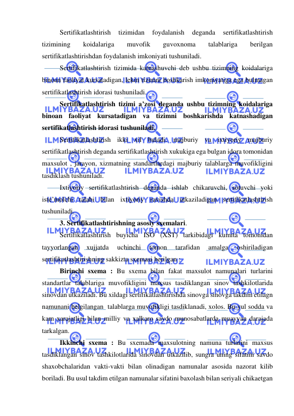  
 
Sertifikatlashtirish 
tizimidan 
foydalanish 
deganda 
sertifikatlashtirish 
tizimining 
koidalariga 
muvofik 
guvoxnoma 
talablariga 
berilgan 
sertifikatlashtirishdan foydalanish imkoniyati tushuniladi. 
Sertifikatlashtirish tizimida katnashuvchi deb ushbu tizimning koidalariga 
binoan faoliyat kursatadigan, lekin tizimni boshkarish imkoniyatiga ega bulmagan 
sertifikatlashtirish idorasi tushuniladi. 
Sertifikatlashtirish tizimi a’zosi deganda ushbu tizimning koidalariga 
binoan faoliyat kursatadigan va tizimni boshkarishda katnashadigan 
sertifikatlashtirish idorasi tushuniladi.  
Sertifikatlashtirish ikki xil buladi. majburiy va ixtiyoriy majburiy 
sertifikatlashtirish deganda sertifikatlashtirish xukukiga ega bulgan idora tomonidan 
maxsulot , jarayon, xizmatning standartlardagi majburiy talablarga muvofikligini 
tasdiklash tushuniladi. 
Ixtiyoriy sertifikatlashtirish deganda ishlab chikaruvchi, sotuvchi yoki 
iste’molchi talabi bilan ixtiyoriy ravishda utkaziladigan sertifikatlashtirish 
tushuniladi. 
3. Sertifikatlashtirishning asosiy sxemalari. 
Sertifikatlashtirish buyicha ISO (XST) tarkibidagi kumita tomonidan 
tayyorlangan 
xujjatda 
uchinchi 
tomon 
tarafidan 
amalga 
oshiriladigan 
sertifikatlashtirishning sakkizta sxemasi berilgan : 
Birinchi sxema : Bu sxema bilan fakat maxsulot namunalari turlarini  
standartlar talablariga muvofikligini maxsus tasdiklangan sinov tashkilotlarida 
sinovdan utkaziladi. Bu xildagi sertifikatlashtirishda sinovga sinovga takdim etilagn 
namunani belgilangan  talablarga muvofikligi tasdiklanadi, xolos. Bu yul sodda va 
kam xarajatligi bilan milliy va xalkaro savdo munosabatlarda muayyan darajada 
tarkalgan. 
Ikkinchi sxema : Bu sxemada maxsulotning namuna turlarini maxsus 
tasdiklangan sinov tashkilotlarida sinovdan utkazilib, sungra uning sifatini savdo 
shaxobchalaridan vakti-vakti bilan olinadigan namunalar asosida nazorat kilib 
boriladi. Bu usul takdim etilgan namunalar sifatini baxolash bilan seriyali chikaetgan 
