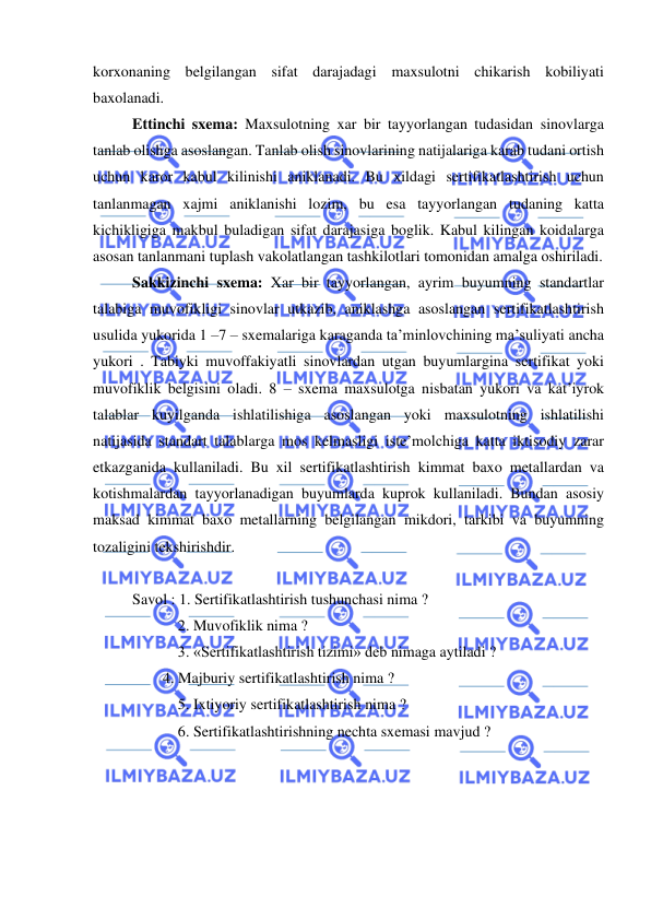  
 
korxonaning belgilangan sifat darajadagi maxsulotni chikarish kobiliyati 
baxolanadi. 
Ettinchi sxema: Maxsulotning xar bir tayyorlangan tudasidan sinovlarga 
tanlab olishga asoslangan. Tanlab olish sinovlarining natijalariga karab tudani ortish 
uchun karor kabul kilinishi aniklanadi. Bu xildagi sertifikatlashtirish uchun 
tanlanmagan xajmi aniklanishi lozim, bu esa tayyorlangan tudaning katta 
kichikligiga makbul buladigan sifat darajasiga boglik. Kabul kilingan koidalarga 
asosan tanlanmani tuplash vakolatlangan tashkilotlari tomonidan amalga oshiriladi. 
Sakkizinchi sxema: Xar bir tayyorlangan, ayrim buyumning standartlar 
talabiga muvofikligi sinovlar utkazib, aniklashga asoslangan sertifikatlashtirish 
usulida yukorida 1 –7 – sxemalariga karaganda ta’minlovchining ma’suliyati ancha 
yukori . Tabiyki muvoffakiyatli sinovlardan utgan buyumlargina sertifikat yoki 
muvofiklik belgisini oladi. 8 – sxema maxsulotga nisbatan yukori va kat’iyrok 
talablar kuyilganda ishlatilishiga asoslangan yoki maxsulotning ishlatilishi 
natijasida standart talablarga mos kelmasligi iste’molchiga katta iktisodiy zarar 
etkazganida kullaniladi. Bu xil sertifikatlashtirish kimmat baxo metallardan va 
kotishmalardan tayyorlanadigan buyumlarda kuprok kullaniladi. Bundan asosiy 
maksad kimmat baxo metallarning belgilangan mikdori, tarkibi va buyumning 
tozaligini tekshirishdir. 
 
Savol : 1. Sertifikatlashtirish tushunchasi nima ? 
 
  2. Muvofiklik nima ? 
 
  3. «Sertifikatlashtirish tizimi» deb nimaga aytiladi ? 
        4. Majburiy sertifikatlashtirish nima ? 
 
  5. Ixtiyoriy sertifikatlashtirish nima ? 
 
  6. Sertifikatlashtirishning nechta sxemasi mavjud ? 
 

