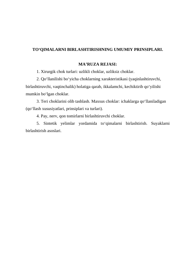 TO‘QIMALARNI BIRLASHTIRISHNING UMUMIY PRINSIPLARI.
MA’RUZA REJASI:
1. Xirurgik chok turlari: uzlikli choklar, uzliksiz choklar.
2. Qo‘llanilishi bo‘yicha choklarning xarakteristikasi (yaqinlashtiruvchi, 
birlashtiruvchi, vaqtinchalik) holatiga qarab, ikkalamchi, kechiktirib qo‘yilishi 
mumkin bo‘lgan choklar.
3. Teri choklarini olib tashlash. Maxsus choklar: ichaklarga qo‘llaniladigan 
(qo‘llash xususiyatlari, prinsiplari va turlari).
4. Pay, nerv, qon tomirlarni birlashtiruvchi choklar. 
5.  Sintetik  yelimlar  yordamida  to‘qimalarni  birlashtirish.  Suyaklarni
birlashtirish asoslari.
