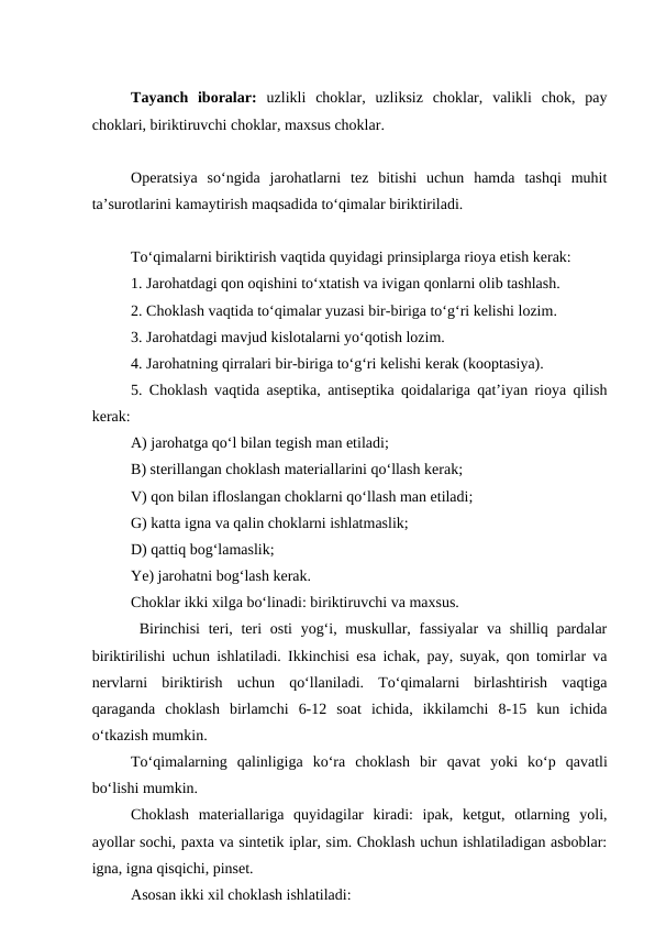 Tayanch  iboralar:  uzlikli  choklar,  uzliksiz  choklar,  valikli  chok,  pay
choklari, biriktiruvchi choklar, maxsus choklar.
Operatsiya  so‘ngida  jarohatlarni  tez  bitishi  uchun  hamda  tashqi  muhit
ta’surotlarini kamaytirish maqsadida to‘qimalar biriktiriladi.
To‘qimalarni biriktirish vaqtida quyidagi prinsiplarga rioya etish kerak:
1. Jarohatdagi qon oqishini to‘xtatish va ivigan qonlarni olib tashlash.
2. Choklash vaqtida to‘qimalar yuzasi bir-biriga to‘g‘ri kelishi lozim.
3. Jarohatdagi mavjud kislotalarni yo‘qotish lozim.
4. Jarohatning qirralari bir-biriga to‘g‘ri kelishi kerak (kooptasiya).
5. Choklash vaqtida aseptika, antiseptika qoidalariga qat’iyan rioya qilish
kerak:
A) jarohatga qo‘l bilan tegish man etiladi;
B) sterillangan choklash materiallarini qo‘llash kerak;
V) qon bilan ifloslangan choklarni qo‘llash man etiladi;
G) katta igna va qalin choklarni ishlatmaslik;
D) qattiq bog‘lamaslik;
Ye) jarohatni bog‘lash kerak.
Choklar ikki xilga bo‘linadi: biriktiruvchi va maxsus.
 Birinchisi  teri, teri  osti  yog‘i, muskullar, fassiyalar  va shilliq pardalar
biriktirilishi uchun ishlatiladi. Ikkinchisi esa ichak, pay, suyak, qon tomirlar va
nervlarni  biriktirish  uchun  qo‘llaniladi.  To‘qimalarni  birlashtirish  vaqtiga
qaraganda  choklash  birlamchi  6-12  soat  ichida,  ikkilamchi  8-15  kun  ichida
o‘tkazish mumkin.
To‘qimalarning  qalinligiga  ko‘ra  choklash  bir  qavat yoki  ko‘p  qavatli
bo‘lishi mumkin.
Choklash  materiallariga  quyidagilar  kiradi:  ipak,  ketgut,  otlarning  yoli,
ayollar sochi, paxta va sintetik iplar, sim. Choklash uchun ishlatiladigan asboblar:
igna, igna qisqichi, pinset.
Asosan ikki xil choklash ishlatiladi: 
