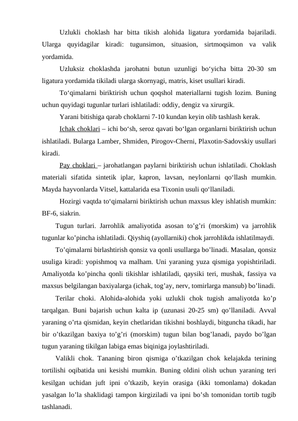 Uzlukli  choklash  har  bitta  tikish  alohida  ligatura  yordamida  bajariladi.
Ularga  quyidagilar  kiradi:  tugunsimon,  situasion,  sirtmoqsimon  va  valik
yordamida. 
Uzluksiz  choklashda  jarohatni  butun  uzunligi  bo‘yicha  bitta  20-30  sm
ligatura yordamida tikiladi ularga skornyagi, matris, kiset usullari kiradi.
To‘qimalarni biriktirish uchun qoqshol materiallarni tugish lozim. Buning
uchun quyidagi tugunlar turlari ishlatiladi: oddiy, dengiz va xirurgik.
Yarani bitishiga qarab choklarni 7-10 kundan keyin olib tashlash kerak.
Ichak choklari – ichi bo‘sh, seroz qavati bo‘lgan organlarni biriktirish uchun
ishlatiladi. Bularga Lamber, Shmiden, Pirogov-Cherni, Plaxotin-Sadovskiy usullari
kiradi.
Pay choklari – jarohatlangan paylarni biriktirish uchun ishlatiladi. Choklash
materiali  sifatida  sintetik  iplar,  kapron,  lavsan,  neylonlarni qo‘llash  mumkin.
Mayda hayvonlarda Vitsel, kattalarida esa Tixonin usuli qo‘llaniladi. 
Hozirgi vaqtda to‘qimalarni biriktirish uchun maxsus kley ishlatish mumkin:
BF-6, siakrin.
Tugun turlari. Jarrohlik amaliyotida asosan to’g’ri (morskim) va jarrohlik
tugunlar ko’pincha ishlatiladi. Qiyshiq (ayollarniki) chok jarrohlikda ishlatilmaydi.
To’qimalarni birlashtirish qonsiz va qonli usullarga bo’linadi. Masalan, qonsiz
usuliga kiradi: yopishmoq va malham. Uni yaraning yuza qismiga yopishtiriladi.
Amaliyotda ko’pincha qonli tikishlar ishlatiladi, qaysiki teri, mushak, fassiya va
maxsus belgilangan baxiyalarga (ichak, tog’ay, nerv, tomirlarga mansub) bo’linadi.
Terilar  choki.  Alohida-alohida  yoki  uzlukli  chok  tugish  amaliyotda  ko’p
tarqalgan. Buni bajarish uchun kalta ip (uzunasi 20-25 sm) qo’llaniladi. Avval
yaraning o’rta qismidan, keyin chetlaridan tikishni boshlaydi, bitguncha tikadi, har
bir o’tkazilgan baxiya to’g’ri (morskim) tugun bilan bog’lanadi, paydo bo’lgan
tugun yaraning tikilgan labiga emas biqiniga joylashtiriladi.
Valikli chok. Tananing biron qismiga o’tkazilgan chok kelajakda terining
tortilishi oqibatida uni kesishi mumkin. Buning oldini olish uchun yaraning teri
kesilgan  uchidan  juft  ipni  o’tkazib,  keyin  orasiga  (ikki  tomonlama)  dokadan
yasalgan lo’la shaklidagi tampon kirgiziladi va ipni bo’sh tomonidan tortib tugib
tashlanadi.
