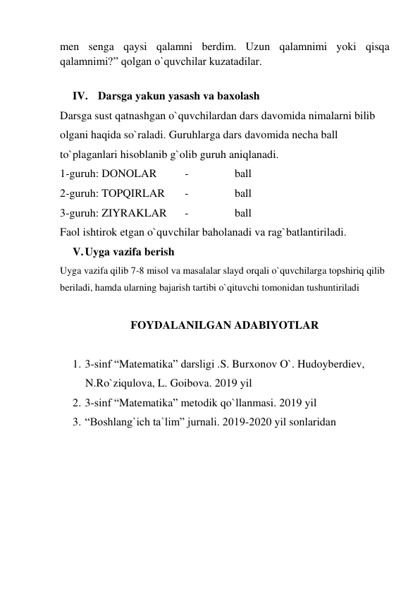 men senga qaysi qalamni berdim. Uzun qalamnimi yoki qisqa 
qalamnimi?” qolgan o`quvchilar kuzatadilar.  
  
IV. Darsga yakun yasash va baxolash 
Darsga sust qatnashgan o`quvchilardan dars davomida nimalarni bilib 
olgani haqida so`raladi. Guruhlarga dars davomida necha ball 
to`plaganlari hisoblanib g`olib guruh aniqlanadi.   
1-guruh: DONOLAR  
- 
 
ball 
2-guruh: TOPQIRLAR 
- 
 
ball 
3-guruh: ZIYRAKLAR 
- 
 
ball 
Faol ishtirok etgan o`quvchilar baholanadi va rag`batlantiriladi. 
V. Uyga vazifa berish 
Uyga vazifa qilib 7-8 misol va masalalar slayd orqali o`quvchilarga topshiriq qilib 
beriladi, hamda ularning bajarish tartibi o`qituvchi tomonidan tushuntiriladi  
 
FOYDALANILGAN ADABIYOTLAR 
 
1. 3-sinf “Matematika” darsligi .S. Burxonov O`. Hudoyberdiev, 
N.Ro`ziqulova, L. Goibova. 2019 yil 
2. 3-sinf “Matematika” metodik qo`llanmasi. 2019 yil  
3. “Boshlang`ich ta`lim” jurnali. 2019-2020 yil sonlaridan   
 
