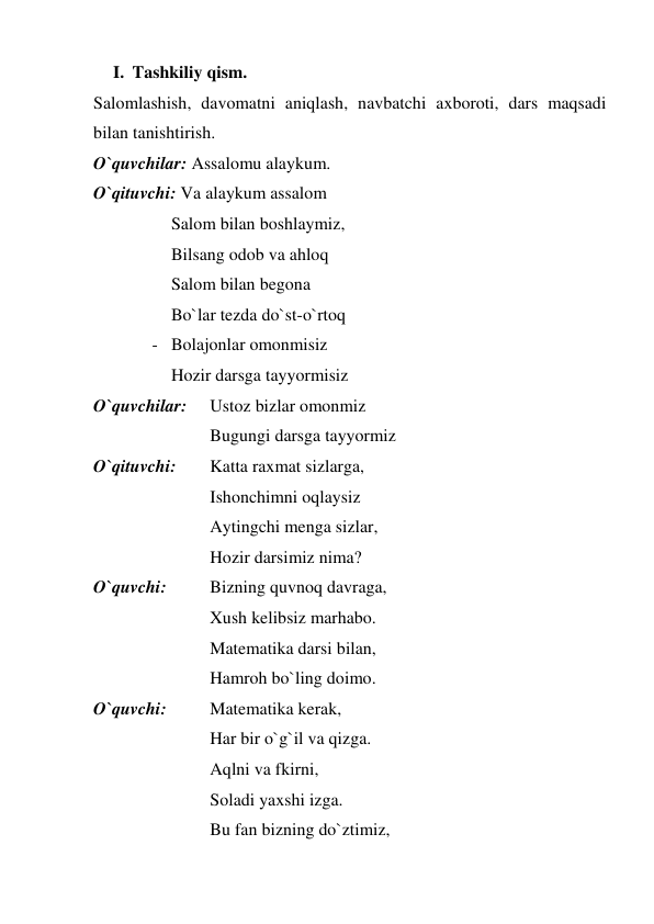 I. Tashkiliy qism.  
Salomlashish, davomatni aniqlash, navbatchi axboroti, dars maqsadi 
bilan tanishtirish.  
O`quvchilar: Assalomu alaykum. 
O`qituvchi: Va alaykum assalom 
 
 
Salom bilan boshlaymiz,  
 
 
Bilsang odob va ahloq  
 
 
Salom bilan begona  
 
 
Bo`lar tezda do`st-o`rtoq  
- Bolajonlar omonmisiz 
Hozir darsga tayyormisiz  
O`quvchilar:  
Ustoz bizlar omonmiz  
 
 
 
Bugungi darsga tayyormiz 
O`qituvchi:  
Katta raxmat sizlarga,  
 
 
 
Ishonchimni oqlaysiz 
 
 
 
Aytingchi menga sizlar, 
 
 
 
Hozir darsimiz nima? 
O`quvchi:  
Bizning quvnoq davraga, 
 
 
 
Xush kelibsiz marhabo. 
 
 
 
Matematika darsi bilan, 
 
 
 
Hamroh bo`ling doimo. 
O`quvchi:  
Matematika kerak, 
 
 
 
Har bir o`g`il va qizga. 
 
 
 
Aqlni va fkirni, 
 
 
 
Soladi yaxshi izga. 
 
 
 
Bu fan bizning do`ztimiz, 
