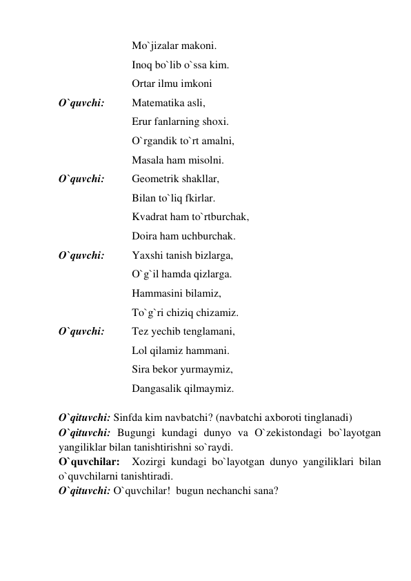  
 
 
Mo`jizalar makoni. 
 
 
 
Inoq bo`lib o`ssa kim. 
 
 
 
Ortar ilmu imkoni 
O`quvchi:  
Matematika asli, 
 
 
 
Erur fanlarning shoxi. 
 
 
 
O`rgandik to`rt amalni, 
 
 
 
Masala ham misolni. 
O`quvchi:  
Geometrik shakllar, 
 
 
 
Bilan to`liq fkirlar. 
 
 
 
Kvadrat ham to`rtburchak, 
 
 
 
Doira ham uchburchak. 
O`quvchi:  
Yaxshi tanish bizlarga, 
 
 
 
O`g`il hamda qizlarga. 
 
 
 
Hammasini bilamiz, 
 
 
 
To`g`ri chiziq chizamiz. 
O`quvchi:  
Tez yechib tenglamani, 
 
 
 
Lol qilamiz hammani. 
 
 
 
Sira bekor yurmaymiz, 
 
 
 
Dangasalik qilmaymiz. 
 
O`qituvchi: Sinfda kim navbatchi? (navbatchi axboroti tinglanadi) 
O`qituvchi: Bugungi kundagi dunyo va O`zekistondagi bo`layotgan 
yangiliklar bilan tanishtirishni so`raydi.   
O`quvchilar: 
Xozirgi kundagi bo`layotgan dunyo yangiliklari bilan 
o`quvchilarni tanishtiradi.  
O`qituvchi: O`quvchilar!  bugun nechanchi sana? 
 
 
 
