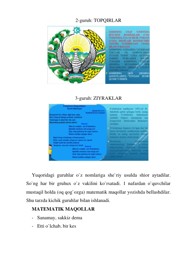 2-guruh: TOPQIRLAR 
 
 
3-guruh: ZIYRAKLAR 
 
 
Yuqoridagi guruhlar o`z nomlariga she`riy usulda shior aytadilar. 
So`ng har bir gruhux o`z vakilini ko`rsatadi. 1 nafardan o`quvchilar 
mustaqil holda (oq qog`ozga) matematik maqollar yozishda bellashdilar. 
Shu tarzda kichik guruhlar bilan ishlanadi. 
MATEMATIK MAQOLLAR 
- Sanamay, sakkiz dema 
- Etti o`lchab, bir kes 
