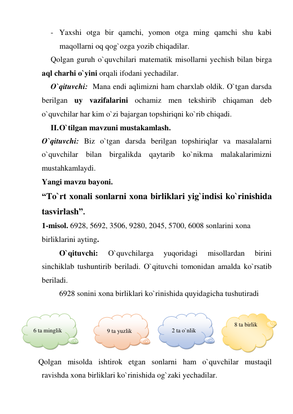 - Yaxshi otga bir qamchi, yomon otga ming qamchi shu kabi 
maqollarni oq qog`ozga yozib chiqadilar.  
Qolgan guruh o`quvchilari matematik misollarni yechish bilan birga 
aql charhi o`yini orqali ifodani yechadilar.  
O`qituvchi:  Mana endi aqlimizni ham charxlab oldik. O`tgan darsda 
berilgan uy vazifalarini ochamiz men tekshirib chiqaman deb 
o`quvchilar har kim o`zi bajargan topshiriqni ko`rib chiqadi.  
II. O`tilgan mavzuni mustakamlash. 
O`qituvchi: Biz o`tgan darsda berilgan topshiriqlar va masalalarni 
o`quvchilar bilan birgalikda qaytarib ko`nikma malakalarimizni 
mustahkamlaydi. 
Yangi mavzu bayoni. 
“To`rt xonali sonlarni xona birliklari yig`indisi ko`rinishida 
tasvirlash”. 
1-misol. 6928, 5692, 3506, 9280, 2045, 5700, 6008 sonlarini xona 
birliklarini ayting. 
O`qituvchi: 
O`quvchilarga 
yuqoridagi 
misollardan 
birini  
sinchiklab tushuntirib beriladi. O`qituvchi tomonidan amalda ko`rsatib 
beriladi. 
6928 sonini xona birliklari ko`rinishida quyidagicha tushutiradi  
 
 
 
  
Qolgan misolda ishtirok etgan sonlarni ham o`quvchilar mustaqil 
ravishda xona birliklari ko`rinishida og`zaki yechadilar.  
 
6 ta minglik  
 
 
9 ta yuzlik  
 
 
2 ta o`nlik 
8 ta birlik 
