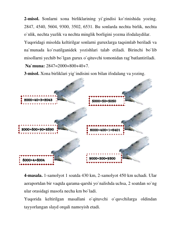 2-misol. Sonlarni xona birliklarining yi`gindisi ko`rinishida yozing. 
2847, 4540, 5604, 9300, 3502, 6531. Bu sonlarda nechta birlik, nechta 
o`nlik, nechta yuzlik va nechta minglik borligini yozma ifodalaydilar.  
Yuqoridagi misolda keltirilgar sonlarni guruxlarga taqsimlab beriladi va 
na`munada ko`rsatilganidek yozishlari talab etiladi. Birinchi bo`lib 
misollarni yechib bo`lgan gurux o`qituvchi tomonidan rag`batlantiriladi.   
 Na`muna: 2847=2000+800+40+7.  
3-misol. Xona birliklari yig`indisini son bilan ifodalang va yozing.  
 
 
 
 
 
 
 
 
 
 
 
 
4-masala. 1-samolyot 1 soatda 430 km, 2-samolyot 450 km uchadi. Ular 
aeraportdan bir vaqtda qarama-qarshi yo`nalishda uchsa, 2 soatdan so`ng 
ular orasidagi masofa necha km bo`ladi.  
Yuqorida keltirilgan masallani o`qituvchi o`quvchilarga oldindan 
tayyorlangan slayd orqali namoyish etadi.  
 
22000000++4400++33==22004433 
55000000++5500==55005500 
22000000++880000++9900==22889900 
66000000++440000++11==66440011 
88000000++44==88000044 
99000000++330000==99330000 
