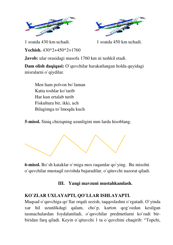                
 
1 soatda 430 km uchadi. 
 
 
1 soatda 450 km uchadi. 
Yechish. 430*2+450*2=1760  
Javob: ular orasidagi masofa 1760 km ni tashkil etadi.  
Dam olish daqiqasi: O`quvchilar harakatlangan holda quyidagi 
misralarni o`qiydilar.       
 
Men ham polvon bo`laman  
Katta toshlar ko`tarib 
Har kun ertalab turib  
Fiskultura bir, ikki, uch 
Bilagimga to`lmoqda kuch 
 
5-misol. Siniq chiziqning uzunligini mm larda hisoblang.  
 
 
 
 
 
 
6-misol. Bo`sh kataklar o`rniga mos raqamlar qo`ying.  Bu misolni 
o`quvchilar mustaqil ravishda bajaradilar, o`qituvchi nazorat qiladi.  
   
III. Yangi mavzuni mustahkamlash. 
 
KO`ZLAR UXLAYAPTI, QO`LLAR ISHLAYAPTI.  
Maqsad o`quvchiga qo`llar orqali sezish, taqqoslashni o`rgatadi. O`yinda 
xar hil uzunlikdagi qalam, cho`p, karton qog`ozdan kesilgan 
tasmachalardan foydalaniladi, o`quvchilar predmetlarni ko`radi bir-
biridan farq qiladi. Keyin o`qituvchi 1 ta o`quvchini chaqirib: “Topchi,  
