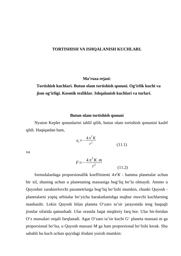 TORTISHISH VA ISHQALANISH KUCHLARI.
Ma’ruza rejasi:
Tortishish kuchlari. Butun olam tortishish qonuni. Ogʻirlik kuchi va 
jism ogʻirligi. Kosmik tezliklar. Ishqalanish kuchlari va turlari.
Butun olam tortishish qonuni
Nyuton Kepler qonunlarini tahlil qilib, butun olam tortishish qonunini kashf
qildi. Haqiqatdan ham, 
ar=−4 π2 K
r 2
                  (11.1)
va 
F=−4 π2 K⋅m
r2
             (11.2)
formulalardaga proporsionallik koeffitsienti 42K - hamma planetalar uchun
bir xil, shuning uchun u planetaning massasiga bog‘liq bo‘la olmaydi. Ammo u
Quyoshni xarakterlovchi parametrlarga bog‘liq bo‘lishi mumkin, chunki Quyosh -
planetalarni yopiq orbitalar bo‘yicha harakatlanishga majbur etuvchi kuchlarning
manbaidir. Lekin Quyosh bilan planeta O‘zaro ta’sir  jarayonida teng huquqli
jismlar sifatida qatnashadi. Ular orasida faqat miqdoriy farq bor. Ular bir-biridan
O‘z massalari orqali farqlanadi. Agar O‘zaro ta’sir kuchi G‘ planeta massasi m ga
proporsional bo‘lsa, u Quyosh massasi M ga ham proporsional bo‘lishi kerak. Shu
sababli bu kuch uchun quyidagi ifodani yozish mumkin:
