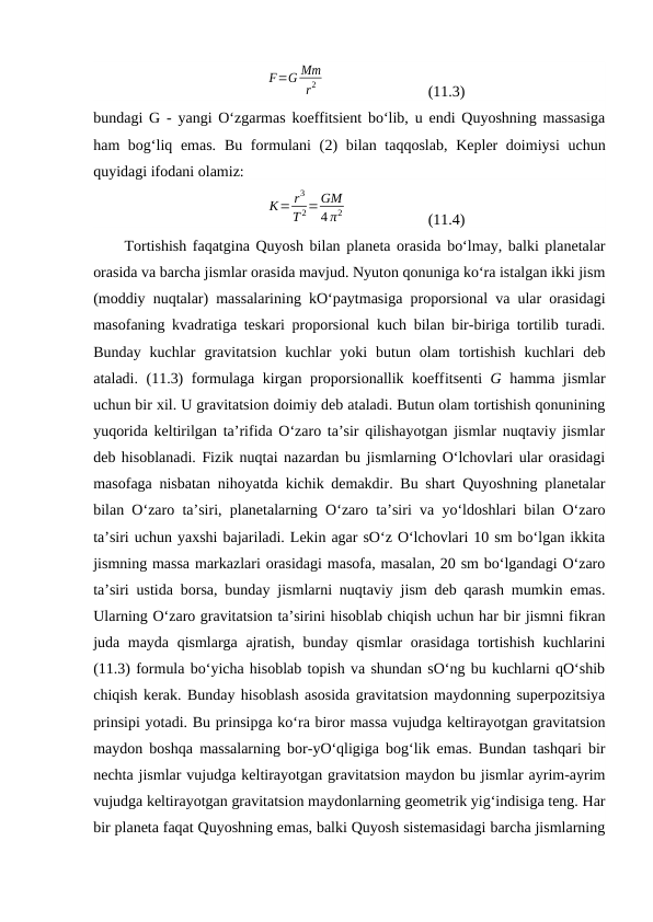 F=G Mm
r2  
(11.3)
bundagi G - yangi O‘zgarmas koeffitsient bo‘lib, u endi Quyoshning massasiga
ham bog‘liq emas.  Bu formulani  (2) bilan taqqoslab,  Kepler  doimiysi  uchun
quyidagi ifodani olamiz:
K= r3
T 2=GM
4 π2  
(11.4)
Tortishish faqatgina Quyosh bilan planeta orasida bo‘lmay, balki planetalar
orasida va barcha jismlar orasida mavjud. Nyuton qonuniga ko‘ra istalgan ikki jism
(moddiy nuqtalar) massalarining kO‘paytmasiga proporsional va ular orasidagi
masofaning kvadratiga teskari proporsional kuch bilan bir-biriga tortilib turadi.
Bunday  kuchlar  gravitatsion  kuchlar  yoki  butun  olam  tortishish  kuchlari  deb
ataladi. (11.3) formulaga kirgan proporsionallik koeffitsenti  G hamma jismlar
uchun bir xil. U gravitatsion doimiy deb ataladi. Butun olam tortishish qonunining
yuqorida keltirilgan ta’rifida O‘zaro ta’sir qilishayotgan jismlar nuqtaviy jismlar
deb hisoblanadi. Fizik nuqtai nazardan bu jismlarning O‘lchovlari ular orasidagi
masofaga nisbatan nihoyatda kichik demakdir. Bu shart Quyoshning planetalar
bilan O‘zaro ta’siri, planetalarning O‘zaro ta’siri va yo‘ldoshlari bilan O‘zaro
ta’siri uchun yaxshi bajariladi. Lekin agar sO‘z O‘lchovlari 10 sm bo‘lgan ikkita
jismning massa markazlari orasidagi masofa, masalan, 20 sm bo‘lgandagi O‘zaro
ta’siri ustida borsa, bunday jismlarni nuqtaviy jism deb qarash mumkin emas.
Ularning O‘zaro gravitatsion ta’sirini hisoblab chiqish uchun har bir jismni fikran
juda mayda qismlarga ajratish, bunday qismlar orasidaga tortishish kuchlarini
(11.3) formula bo‘yicha hisoblab topish va shundan sO‘ng bu kuchlarni qO‘shib
chiqish kerak. Bunday hisoblash asosida gravitatsion maydonning superpozitsiya
prinsipi yotadi. Bu prinsipga ko‘ra biror massa vujudga keltirayotgan gravitatsion
maydon boshqa massalarning bor-yO‘qligiga bog‘lik emas. Bundan tashqari bir
nechta jismlar vujudga keltirayotgan gravitatsion maydon bu jismlar ayrim-ayrim
vujudga keltirayotgan gravitatsion maydonlarning geometrik yig‘indisiga teng. Har
bir planeta faqat Quyoshning emas, balki Quyosh sistemasidagi barcha jismlarning
