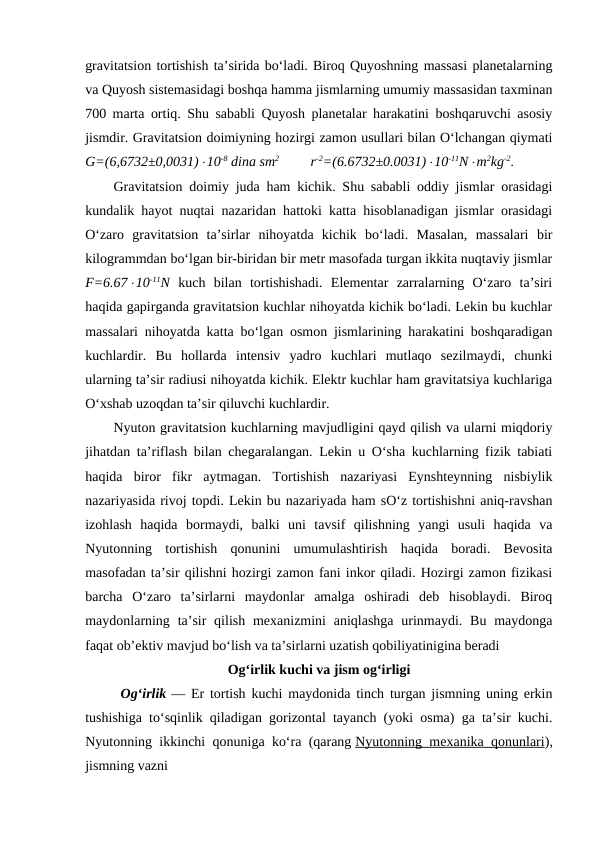 gravitatsion tortishish ta’sirida bo‘ladi. Biroq Quyoshning massasi planetalarning
va Quyosh sistemasidagi boshqa hamma jismlarning umumiy massasidan taxminan
700 marta ortiq. Shu sababli Quyosh planetalar harakatini boshqaruvchi asosiy
jismdir. Gravitatsion doimiyning hozirgi zamon usullari bilan O‘lchangan qiymati
G=(6,6732±0,0031)10-8 dina sm2         r-2=(6.6732±0.0031)10-11Nm2kg-2.
Gravitatsion doimiy juda ham kichik. Shu sababli oddiy jismlar orasidagi
kundalik hayot nuqtai nazaridan hattoki katta hisoblanadigan jismlar orasidagi
O‘zaro  gravitatsion  ta’sirlar  nihoyatda  kichik  bo‘ladi.  Masalan,  massalari  bir
kilogrammdan bo‘lgan bir-biridan bir metr masofada turgan ikkita nuqtaviy jismlar
F=6.6710-11N kuch  bilan  tortishishadi.  Elementar  zarralarning  O‘zaro  ta’siri
haqida gapirganda gravitatsion kuchlar nihoyatda kichik bo‘ladi. Lekin bu kuchlar
massalari nihoyatda katta bo‘lgan osmon jismlarining harakatini boshqaradigan
kuchlardir.  Bu  hollarda  intensiv  yadro  kuchlari  mutlaqo  sezilmaydi,  chunki
ularning ta’sir radiusi nihoyatda kichik. Elektr kuchlar ham gravitatsiya kuchlariga
O‘xshab uzoqdan ta’sir qiluvchi kuchlardir.
Nyuton gravitatsion kuchlarning mavjudligini qayd qilish va ularni miqdoriy
jihatdan ta’riflash bilan chegaralangan. Lekin u O‘sha kuchlarning fizik tabiati
haqida  biror  fikr  aytmagan.  Tortishish  nazariyasi  Eynshteynning  nisbiylik
nazariyasida rivoj topdi. Lekin bu nazariyada ham sO‘z tortishishni aniq-ravshan
izohlash  haqida  bormaydi,  balki  uni  tavsif  qilishning  yangi  usuli  haqida  va
Nyutonning  tortishish  qonunini  umumulashtirish  haqida  boradi.  Bevosita
masofadan ta’sir qilishni hozirgi zamon fani inkor qiladi. Hozirgi zamon fizikasi
barcha  O‘zaro  ta’sirlarni  maydonlar  amalga  oshiradi  deb  hisoblaydi.  Biroq
maydonlarning ta’sir  qilish mexanizmini  aniqlashga  urinmaydi. Bu maydonga
faqat ob’ektiv mavjud bo‘lish va ta’sirlarni uzatish qobiliyatinigina beradi
Ogʻirlik kuchi va jism ogʻirligi
Ogʻirlik — Er tortish kuchi maydonida tinch turgan jismning uning erkin
tushishiga toʻsqinlik qiladigan gorizontal tayanch (yoki osma) ga taʼsir kuchi.
Nyutonning ikkinchi qonuniga koʻra (qarang Nyutonning mexanika qonunlari),
jismning vazni 
