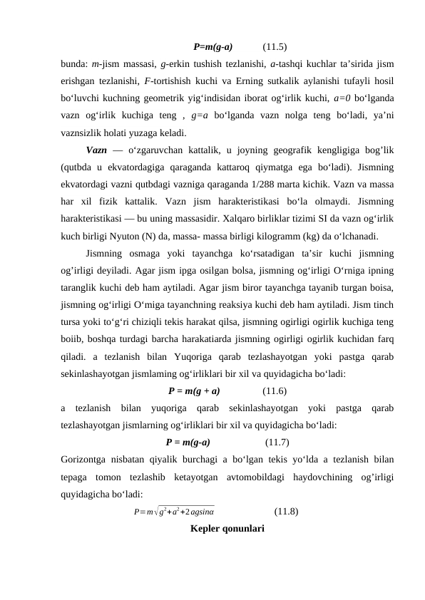 P=m(g-a)            (11.5)
bunda: m-jism massasi, g-erkin tushish tezlanishi, a-tashqi kuchlar taʼsirida jism
erishgan tezlanishi,  F-tortishish kuchi va Erning sutkalik aylanishi tufayli hosil
boʻluvchi kuchning geometrik yigʻindisidan iborat ogʻirlik kuchi, a=0 boʻlganda
vazn  ogʻirlik  kuchiga  teng  ,  g=a boʻlganda  vazn  nolga  teng  boʻladi,  yaʼni
vaznsizlik holati yuzaga keladi. 
Vazn —  oʻzgaruvchan  kattalik,  u  joyning  geografik  kengligiga  bog’lik
(qutbda  u  ekvatordagiga  qaraganda  kattaroq  qiymatga  ega  boʻladi).  Jismning
ekvatordagi vazni qutbdagi vazniga qaraganda 1/288 marta kichik. Vazn va massa
har  xil  fizik  kattalik.  Vazn  jism  harakteristikasi  boʻla  olmaydi.  Jismning
harakteristikasi — bu uning massasidir. Xalqaro birliklar tizimi SI da vazn ogʻirlik
kuch birligi Nyuton (N) da, massa- massa birligi kilogramm (kg) da oʻlchanadi.
Jismning  osmaga  yoki  tayanchga  ko‘rsatadigan  ta’sir  kuchi  jismning
og’irligi deyiladi. Agar jism ipga osilgan bolsa, jismning og‘irligi O‘rniga ipning
taranglik kuchi deb ham aytiladi. Agar jism biror tayanchga tayanib turgan boisa,
jismning og‘irligi O‘miga tayanchning reaksiya kuchi deb ham aytiladi. Jism tinch
tursa yoki to‘g‘ri chiziqli tekis harakat qilsa, jismning ogirligi ogirlik kuchiga teng
boiib, boshqa turdagi barcha harakatiarda jismning ogirligi ogirlik kuchidan farq
qiladi.  a  tezlanish  bilan  Yuqoriga  qarab  tezlashayotgan  yoki  pastga  qarab
sekinlashayotgan jismlaming og‘irliklari bir xil va quyidagicha bo‘ladi:
P = m(g + a)                 (11.6)
a  tezlanish  bilan  yuqoriga  qarab  sekinlashayotgan  yoki  pastga  qarab
tezlashayotgan jismlarning og‘irliklari bir xil va quyidagicha bo‘ladi:
P = m(g-a)                      (11.7)
Gorizontga nisbatan qiyalik burchagi a bo‘lgan tekis yo‘lda a tezlanish bilan
tepaga  tomon  tezlashib  ketayotgan  avtomobildagi  haydovchining  og’irligi
quyidagicha bo‘ladi:
       
         P=m√g
2+a
2+2agsinα                        (11.8)              
Kepler qonunlari
