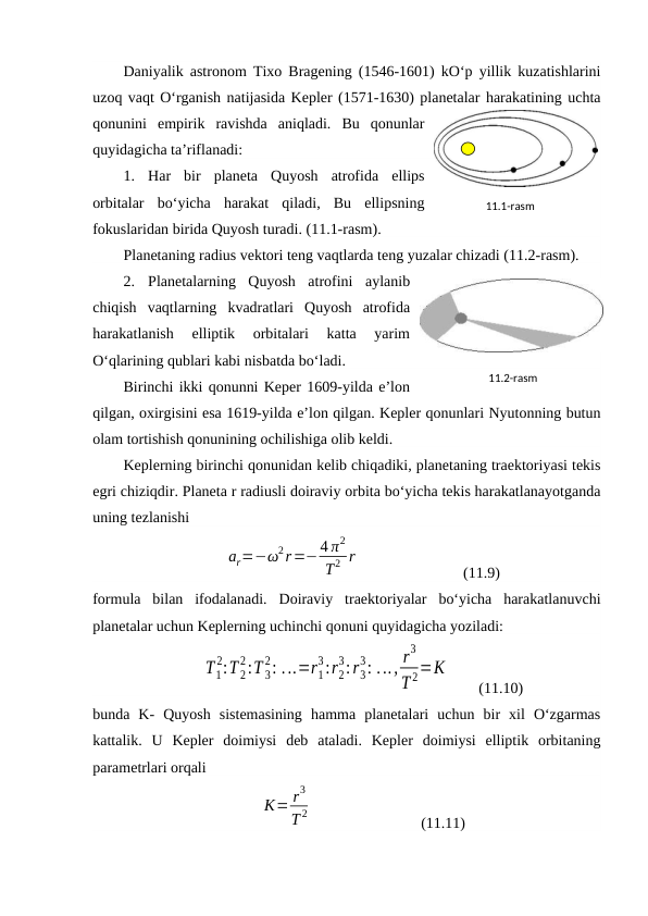 Daniyalik astronom Tixo Bragening (1546-1601) kO‘p yillik kuzatishlarini
uzoq vaqt O‘rganish natijasida Kepler (1571-1630) planetalar harakatining uchta
qonunini  empirik  ravishda  aniqladi.  Bu  qonunlar
quyidagicha ta’riflanadi:
1.
Har  bir  planeta  Quyosh  atrofida  ellips
orbitalar  bo‘yicha  harakat  qiladi,  Bu  ellipsning
fokuslaridan birida Quyosh turadi. (11.1-rasm).
Planetaning radius vektori teng vaqtlarda teng yuzalar chizadi (11.2-rasm).
2.
Planetalarning  Quyosh  atrofini  aylanib
chiqish  vaqtlarning  kvadratlari  Quyosh  atrofida
harakatlanish  elliptik  orbitalari  katta  yarim
O‘qlarining qublari kabi nisbatda bo‘ladi.
Birinchi ikki qonunni Keper 1609-yilda e’lon
qilgan, oxirgisini esa 1619-yilda e’lon qilgan. Kepler qonunlari Nyutonning butun
olam tortishish qonunining ochilishiga olib keldi.
Keplerning birinchi qonunidan kelib chiqadiki, planetaning traektoriyasi tekis
egri chiziqdir. Planeta r radiusli doiraviy orbita bo‘yicha tekis harakatlanayotganda
uning tezlanishi
ar=−ω2r=−4 π2
T2 r
 
(11.9)
formula  bilan  ifodalanadi.  Doiraviy  traektoriyalar  bo‘yicha  harakatlanuvchi
planetalar uchun Keplerning uchinchi qonuni quyidagicha yoziladi:
T1
2:T 2
2:T 3
2: ...=r1
3:r2
3:r3
3: ..., r
3
T 2=K
(11.10)
bunda  K-  Quyosh  sistemasining  hamma  planetalari  uchun  bir  xil  O‘zgarmas
kattalik.  U  Kepler  doimiysi  deb  ataladi.  Kepler  doimiysi  elliptik  orbitaning
parametrlari orqali
K= r3
T 2  
(11.11)
11.2-rаsm
11.1-rаsm
