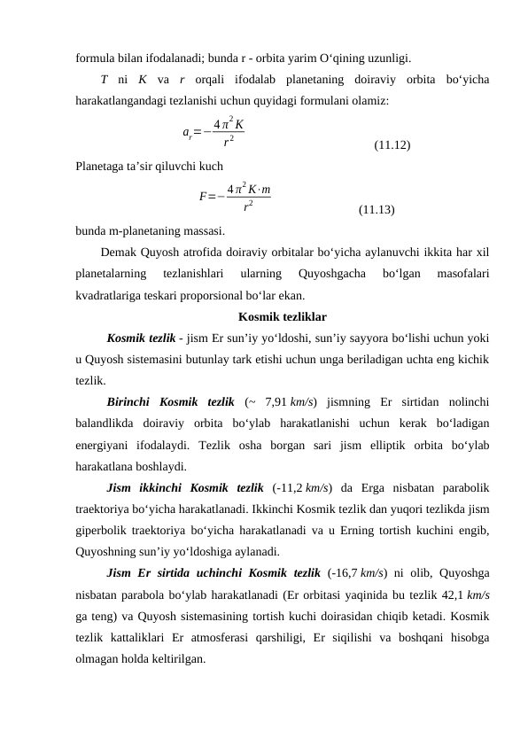 formula bilan ifodalanadi; bunda r - orbita yarim O‘qining uzunligi.
T ni  K va  r orqali  ifodalab  planetaning  doiraviy  orbita  bo‘yicha
harakatlangandagi tezlanishi uchun quyidagi formulani olamiz:
ar=−4 π2 K
r 2
 
(11.12)
Planetaga ta’sir qiluvchi kuch
F=−4 π2 K⋅m
r2
 
(11.13)
bunda m-planetaning massasi.
Demak Quyosh atrofida doiraviy orbitalar bo‘yicha aylanuvchi ikkita har xil
planetalarning  tezlanishlari  ularning  Quyoshgacha  bo‘lgan  masofalari
kvadratlariga teskari proporsional bo‘lar ekan. 
Kosmik tezliklar
Kosmik tezlik - jism Er sunʼiy yoʻldoshi, sunʼiy sayyora boʻlishi uchun yoki
u Quyosh sistemasini butunlay tark etishi uchun unga beriladigan uchta eng kichik
tezlik. 
Birinchi  Kosmik  tezlik (~  7,91 km/s)  jismning  Er  sirtidan  nolinchi
balandlikda  doiraviy  orbita  boʻylab  harakatlanishi  uchun  kerak  boʻladigan
energiyani  ifodalaydi.  Tezlik  osha  borgan  sari  jism  elliptik  orbita  boʻylab
harakatlana boshlaydi. 
Jism  ikkinchi  Kosmik  tezlik (-11,2 km/s)  da  Erga  nisbatan  parabolik
traektoriya boʻyicha harakatlanadi. Ikkinchi Kosmik tezlik dan yuqori tezlikda jism
giperbolik traektoriya boʻyicha harakatlanadi va u Erning tortish kuchini engib,
Quyoshning sunʼiy yoʻldoshiga aylanadi. 
Jism Er sirtida uchinchi Kosmik tezlik (-16,7 km/s) ni olib, Quyoshga
nisbatan parabola boʻylab harakatlanadi (Er orbitasi yaqinida bu tezlik 42,1 km/s
ga teng) va Quyosh sistemasining tortish kuchi doirasidan chiqib ketadi. Kosmik
tezlik  kattaliklari  Er  atmosferasi  qarshiligi,  Er  siqilishi  va  boshqani  hisobga
olmagan holda keltirilgan. 
