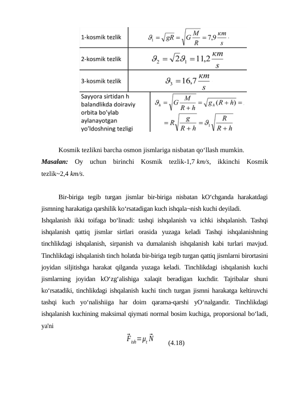 Kosmik tezlikni barcha osmon jismlariga nisbatan qoʻllash mumkin. 
Masalan: Oy  uchun  birinchi  Kosmik  tezlik-1,7 km/s,  ikkinchi  Kosmik
tezlik~2,4 km/s.
Bir-biriga  tegib  turgan  jismlar  bir-biriga  nisbatan  kO‘chganda  harakatdagi
jismning harakatiga qarshilik ko‘rsatadigan kuch ishqala¬nish kuchi deyiladi.
Ishqalanish ikki toifaga bo‘linadi: tashqi ishqalanish va ichki ishqalanish. Tashqi
ishqalanish  qattiq  jismlar  sirtlari  orasida  yuzaga  keladi  Tashqi  ishqalanishning
tinchlikdagi ishqalanish, sirpanish va dumalanish ishqalanish kabi turlari mavjud.
Tinchlikdagi ishqalanish tinch holatda bir-biriga tegib turgan qattiq jismlarni birortasini
joyidan siljitishga harakat qilganda yuzaga keladi.  Tinchlikdagi ishqalanish kuchi
jismlarning  joyidan  kO‘zg‘alishiga  xalaqit  beradigan  kuchdir.  Tajribalar  shuni
ko‘rsatadiki, tinchlikdagi ishqalanish kuchi tinch turgan jismni harakatga keltiruvchi
tashqi  kuch  yo‘nalishiiga  har  doim  qarama-qarshi  yO‘nalgandir.  Tinchlikdagi
ishqalanish kuchining maksimal qiymati normal bosim kuchiga, proporsional bo‘ladi,
ya'ni
⃗Fish=μt ⃗N        (4.18) 
