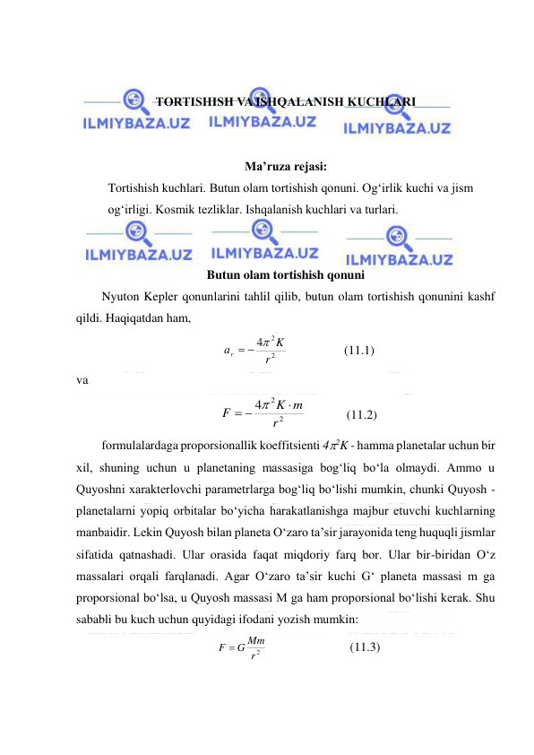  
 
 
 
TORTISHISH VA ISHQALANISH KUCHLARI 
 
 
Ma’ruza rejasi: 
Tortishish kuchlari. Butun olam tortishish qonuni. Ogʻirlik kuchi va jism 
ogʻirligi. Kosmik tezliklar. Ishqalanish kuchlari va turlari. 
 
 
Butun olam tortishish qonuni 
Nyuton Kepler qonunlarini tahlil qilib, butun olam tortishish qonunini kashf 
qildi. Haqiqatdan ham,  
2
2
4
r
K
ar
  
                  (11.1) 
va  
2
2
4
r
K m
F

 

             (11.2) 
formulalardaga proporsionallik koeffitsienti 42K - hamma planetalar uchun bir 
xil, shuning uchun u planetaning massasiga bog‘liq bo‘la olmaydi. Ammo u 
Quyoshni xarakterlovchi parametrlarga bog‘liq bo‘lishi mumkin, chunki Quyosh - 
planetalarni yopiq orbitalar bo‘yicha harakatlanishga majbur etuvchi kuchlarning 
manbaidir. Lekin Quyosh bilan planeta O‘zaro ta’sir jarayonida teng huquqli jismlar 
sifatida qatnashadi. Ular orasida faqat miqdoriy farq bor. Ular bir-biridan O‘z 
massalari orqali farqlanadi. Agar O‘zaro ta’sir kuchi G‘ planeta massasi m ga 
proporsional bo‘lsa, u Quyosh massasi M ga ham proporsional bo‘lishi kerak. Shu 
sababli bu kuch uchun quyidagi ifodani yozish mumkin: 
r2
F  G Mm
  
 
 
(11.3) 
