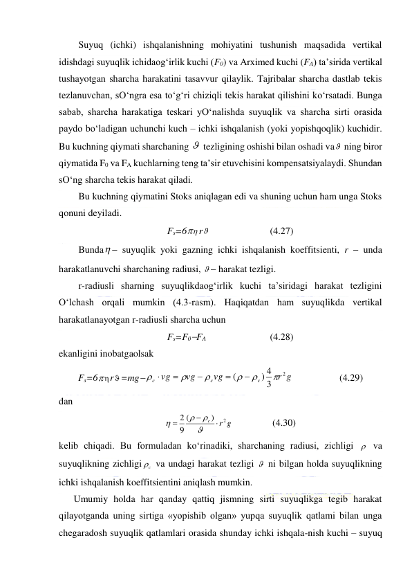  
 
Suyuq (ichki) ishqalanishning mohiyatini tushunish maqsadida vertikal 
idishdagi suyuqlik ichidaog‘irlik kuchi (F0) va Arximed kuchi (FA) ta’sirida vertikal 
tushayotgan sharcha harakatini tasavvur qilaylik. Tajribalar sharcha dastlab tekis 
tezlanuvchan, sO‘ngra esa to‘g‘ri chiziqli tekis harakat qilishini ko‘rsatadi. Bunga 
sabab, sharcha harakatiga teskari yO‘nalishda suyuqlik va sharcha sirti orasida 
paydo bo‘ladigan uchunchi kuch – ichki ishqalanish (yoki yopishqoqlik) kuchidir. 
Bu kuchning qiymati sharchaning   tezligining oshishi bilan oshadi va  ning biror 
qiymatida F0 va FA kuchlarning teng ta’sir etuvchisini kompensatsiyalaydi. Shundan 
sO‘ng sharcha tekis harakat qiladi.  
Bu kuchning qiymatini Stoks aniqlagan edi va shuning uchun ham unga Stoks 
qonuni deyiladi.  
Fs=6 r  
 
 
(4.27) 
Bunda  suyuqlik yoki gazning ichki ishqalanish koeffitsienti, r  unda 
harakatlanuvchi sharchaning radiusi,   harakat tezligi.  
r-radiusli sharning suyuqlikdaog‘irlik kuchi ta’siridagi harakat tezligini 
O‘lchash orqali mumkin (4.3-rasm). Haqiqatdan ham suyuqlikda vertikal 
harakatlanayotgan r-radiusli sharcha uchun  
Fs=F0FA 
 
 
(4.28) 
ekanligini inobatgaolsak  
Fs=6r=mg
r g
vg
vg
vg
c
c
c
2
3
) 4
(











                   (4.29) 
dan  
g
r
с
2
)
(
9
2







  
  (4.30) 
kelib chiqadi. Bu formuladan ko‘rinadiki, sharchaning radiusi, zichligi   va 
suyuqlikning zichligi
c
  va undagi harakat tezligi   ni bilgan holda suyuqlikning 
ichki ishqalanish koeffitsientini aniqlash mumkin.  
Umumiy holda har qanday qattiq jismning sirti suyuqlikga tegib harakat 
qilayotganda uning sirtiga «yopishib olgan» yupqa suyuqlik qatlami bilan unga 
chegaradosh suyuqlik qatlamlari orasida shunday ichki ishqala-nish kuchi – suyuq 
