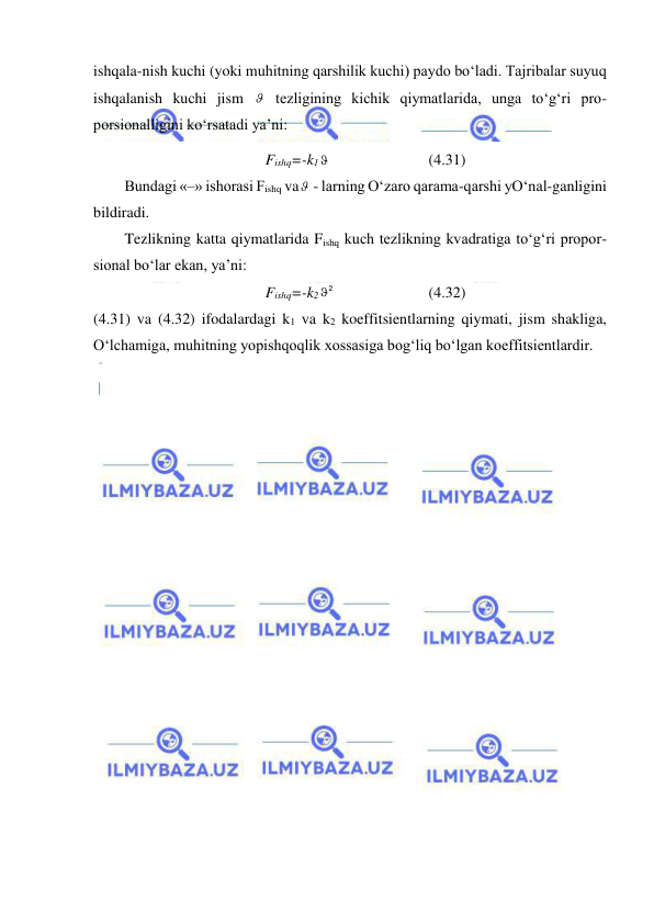  
 
ishqala-nish kuchi (yoki muhitning qarshilik kuchi) paydo bo‘ladi. Tajribalar suyuq 
ishqalanish kuchi jism   tezligining kichik qiymatlarida, unga to‘g‘ri pro-
porsionalligini ko‘rsatadi ya’ni:  
Fishq=-k1 
 
 
(4.31) 
Bundagi «–» ishorasi Fishq va  - larning O‘zaro qarama-qarshi yO‘nal-ganligini 
bildiradi. 
Tezlikning katta qiymatlarida Fishq kuch tezlikning kvadratiga to‘g‘ri propor-
sional bo‘lar ekan, ya’ni: 
Fishq=-k2
2
  
 
 
(4.32) 
(4.31) va (4.32) ifodalardagi k1 va k2 koeffitsientlarning qiymati, jism shakliga, 
O‘lchamiga, muhitning yopishqoqlik xossasiga bog‘liq bo‘lgan koeffitsientlardir. 
 
 

