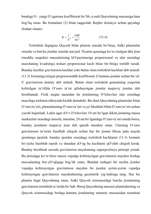  
 
bundagi G - yangi O‘zgarmas koeffitsient bo‘lib, u endi Quyoshning massasiga ham 
bog‘liq emas. Bu formulani (2) bilan taqqoslab, Kepler doimiysi uchun quyidagi 
ifodani olamiz: 
2
2
3
4
GM
T
r
K


  
 
(11.4) 
Tortishish faqatgina Quyosh bilan planeta orasida bo‘lmay, balki planetalar 
orasida va barcha jismlar orasida mavjud. Nyuton qonuniga ko‘ra istalgan ikki jism 
(moddiy nuqtalar) massalarining kO‘paytmasiga proporsional va ular orasidagi 
masofaning kvadratiga teskari proporsional kuch bilan bir-biriga tortilib turadi. 
Bunday kuchlar gravitatsion kuchlar yoki butun olam tortishish kuchlari deb ataladi. 
(11.3) formulaga kirgan proporsionallik koeffitsenti G hamma jismlar uchun bir xil. 
U gravitatsion doimiy deb ataladi. Butun olam tortishish qonunining yuqorida 
keltirilgan ta’rifida O‘zaro ta’sir qilishayotgan jismlar nuqtaviy jismlar deb 
hisoblanadi. Fizik nuqtai nazardan bu jismlarning O‘lchovlari ular orasidagi 
masofaga nisbatan nihoyatda kichik demakdir. Bu shart Quyoshning planetalar bilan 
O‘zaro ta’siri, planetalarning O‘zaro ta’siri va yo‘ldoshlari bilan O‘zaro ta’siri uchun 
yaxshi bajariladi. Lekin agar sO‘z O‘lchovlari 10 sm bo‘lgan ikkita jismning massa 
markazlari orasidagi masofa, masalan, 20 sm bo‘lgandagi O‘zaro ta’siri ustida borsa, 
bunday jismlarni nuqtaviy jism deb qarash mumkin emas. Ularning O‘zaro 
gravitatsion ta’sirini hisoblab chiqish uchun har bir jismni fikran juda mayda 
qismlarga ajratish, bunday qismlar orasidaga tortishish kuchlarini (11.3) formula 
bo‘yicha hisoblab topish va shundan sO‘ng bu kuchlarni qO‘shib chiqish kerak. 
Bunday hisoblash asosida gravitatsion maydonning superpozitsiya prinsipi yotadi. 
Bu prinsipga ko‘ra biror massa vujudga keltirayotgan gravitatsion maydon boshqa 
massalarning bor-yO‘qligiga bog‘lik emas. Bundan tashqari bir nechta jismlar 
vujudga keltirayotgan gravitatsion maydon bu jismlar ayrim-ayrim vujudga 
keltirayotgan gravitatsion maydonlarning geometrik yig‘indisiga teng. Har bir 
planeta faqat Quyoshning emas, balki Quyosh sistemasidagi barcha jismlarning 
gravitatsion tortishish ta’sirida bo‘ladi. Biroq Quyoshning massasi planetalarning va 
Quyosh sistemasidagi boshqa hamma jismlarning umumiy massasidan taxminan 
