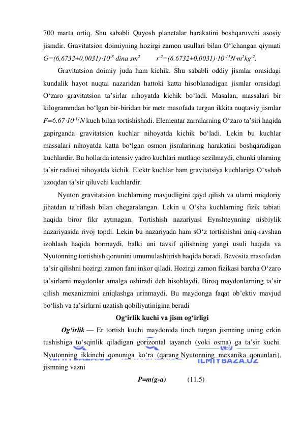  
 
700 marta ortiq. Shu sababli Quyosh planetalar harakatini boshqaruvchi asosiy 
jismdir. Gravitatsion doimiyning hozirgi zamon usullari bilan O‘lchangan qiymati 
G=(6,6732±0,0031)10-8 dina sm2         r-2=(6.6732±0.0031)10-11Nm2kg-2. 
Gravitatsion doimiy juda ham kichik. Shu sababli oddiy jismlar orasidagi 
kundalik hayot nuqtai nazaridan hattoki katta hisoblanadigan jismlar orasidagi 
O‘zaro gravitatsion ta’sirlar nihoyatda kichik bo‘ladi. Masalan, massalari bir 
kilogrammdan bo‘lgan bir-biridan bir metr masofada turgan ikkita nuqtaviy jismlar 
F=6.6710-11N kuch bilan tortishishadi. Elementar zarralarning O‘zaro ta’siri haqida 
gapirganda gravitatsion kuchlar nihoyatda kichik bo‘ladi. Lekin bu kuchlar 
massalari nihoyatda katta bo‘lgan osmon jismlarining harakatini boshqaradigan 
kuchlardir. Bu hollarda intensiv yadro kuchlari mutlaqo sezilmaydi, chunki ularning 
ta’sir radiusi nihoyatda kichik. Elektr kuchlar ham gravitatsiya kuchlariga O‘xshab 
uzoqdan ta’sir qiluvchi kuchlardir. 
Nyuton gravitatsion kuchlarning mavjudligini qayd qilish va ularni miqdoriy 
jihatdan ta’riflash bilan chegaralangan. Lekin u O‘sha kuchlarning fizik tabiati 
haqida biror fikr aytmagan. Tortishish nazariyasi Eynshteynning nisbiylik 
nazariyasida rivoj topdi. Lekin bu nazariyada ham sO‘z tortishishni aniq-ravshan 
izohlash haqida bormaydi, balki uni tavsif qilishning yangi usuli haqida va 
Nyutonning tortishish qonunini umumulashtirish haqida boradi. Bevosita masofadan 
ta’sir qilishni hozirgi zamon fani inkor qiladi. Hozirgi zamon fizikasi barcha O‘zaro 
ta’sirlarni maydonlar amalga oshiradi deb hisoblaydi. Biroq maydonlarning ta’sir 
qilish mexanizmini aniqlashga urinmaydi. Bu maydonga faqat ob’ektiv mavjud 
bo‘lish va ta’sirlarni uzatish qobiliyatinigina beradi 
Ogʻirlik kuchi va jism ogʻirligi 
Ogʻirlik — Er tortish kuchi maydonida tinch turgan jismning uning erkin 
tushishiga toʻsqinlik qiladigan gorizontal tayanch (yoki osma) ga taʼsir kuchi. 
Nyutonning ikkinchi qonuniga koʻra (qarang Nyutonning mexanika qonunlari), 
jismning vazni  
P=m(g-a)            (11.5) 
