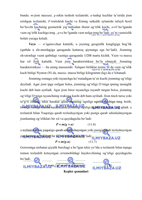  
 
bunda: m-jism massasi, g-erkin tushish tezlanishi, a-tashqi kuchlar taʼsirida jism 
erishgan tezlanishi, F-tortishish kuchi va Erning sutkalik aylanishi tufayli hosil 
boʻluvchi kuchning geometrik yigʻindisidan iborat ogʻirlik kuchi, a=0 boʻlganda 
vazn ogʻirlik kuchiga teng , g=a boʻlganda vazn nolga teng boʻladi, yaʼni vaznsizlik 
holati yuzaga keladi.  
Vazn — oʻzgaruvchan kattalik, u joyning geografik kengligiga bog’lik 
(qutbda u ekvatordagiga qaraganda kattaroq qiymatga ega boʻladi). Jismning 
ekvatordagi vazni qutbdagi vazniga qaraganda 1/288 marta kichik. Vazn va massa 
har xil fizik kattalik. Vazn jism harakteristikasi boʻla olmaydi. Jismning 
harakteristikasi — bu uning massasidir. Xalqaro birliklar tizimi SI da vazn ogʻirlik 
kuch birligi Nyuton (N) da, massa- massa birligi kilogramm (kg) da oʻlchanadi. 
Jismning osmaga yoki tayanchga ko‘rsatadigan ta’sir kuchi jismning og’irligi 
deyiladi. Agar jism ipga osilgan bolsa, jismning og‘irligi O‘rniga ipning taranglik 
kuchi deb ham aytiladi. Agar jism biror tayanchga tayanib turgan boisa, jismning 
og‘irligi O‘miga tayanchning reaksiya kuchi deb ham aytiladi. Jism tinch tursa yoki 
to‘g‘ri chiziqli tekis harakat qilsa, jismning ogirligi ogirlik kuchiga teng boiib, 
boshqa turdagi barcha harakatiarda jismning ogirligi ogirlik kuchidan farq qiladi. a 
tezlanish bilan Yuqoriga qarab tezlashayotgan yoki pastga qarab sekinlashayotgan 
jismlaming og‘irliklari bir xil va quyidagicha bo‘ladi: 
P = m(g + a)                 (11.6) 
a tezlanish bilan yuqoriga qarab sekinlashayotgan yoki pastga qarab tezlashayotgan 
jismlarning og‘irliklari bir xil va quyidagicha bo‘ladi: 
P = m(g-a)                      (11.7) 
Gorizontga nisbatan qiyalik burchagi a bo‘lgan tekis yo‘lda a tezlanish bilan tepaga 
tomon tezlashib ketayotgan avtomobildagi haydovchining og’irligi quyidagicha 
bo‘ladi: 
         
         𝑃 = 𝑚√𝑔2 + 𝑎2 + 2𝑎𝑔𝑠𝑖𝑛𝛼                        (11.8)               
Kepler qonunlari 

