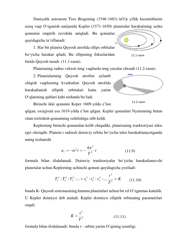  
 
Daniyalik astronom Tixo Bragening (1546-1601) kO‘p yillik kuzatishlarini 
uzoq vaqt O‘rganish natijasida Kepler (1571-1630) planetalar harakatining uchta 
qonunini empirik ravishda aniqladi. Bu qonunlar 
quyidagicha ta’riflanadi: 
1. Har bir planeta Quyosh atrofida ellips orbitalar 
bo‘yicha harakat qiladi, Bu ellipsning fokuslaridan 
birida Quyosh turadi. (11.1-rasm). 
Planetaning radius vektori teng vaqtlarda teng yuzalar chizadi (11.2-rasm). 
2. Planetalarning Quyosh atrofini aylanib 
chiqish vaqtlarning kvadratlari Quyosh atrofida 
harakatlanish 
elliptik 
orbitalari 
katta 
yarim 
O‘qlarining qublari kabi nisbatda bo‘ladi. 
Birinchi ikki qonunni Keper 1609-yilda e’lon 
qilgan, oxirgisini esa 1619-yilda e’lon qilgan. Kepler qonunlari Nyutonning butun 
olam tortishish qonunining ochilishiga olib keldi. 
Keplerning birinchi qonunidan kelib chiqadiki, planetaning traektoriyasi tekis 
egri chiziqdir. Planeta r radiusli doiraviy orbita bo‘yicha tekis harakatlanayotganda 
uning tezlanishi 
r
T
r
ar
2
2
2
4

 
 
  
 
 
(11.9) 
formula bilan ifodalanadi. Doiraviy traektoriyalar bo‘yicha harakatlanuvchi 
planetalar uchun Keplerning uchinchi qonuni quyidagicha yoziladi: 
K
T
r
r
r
r
T
T
T


2
3
3
3
3
2
3
1
2
3
2
2
12
:...,
:
:
:...
:
:
 
(11.10) 
bunda K- Quyosh sistemasining hamma planetalari uchun bir xil O‘zgarmas kattalik. 
U Kepler doimiysi deb ataladi. Kepler doimiysi elliptik orbitaning parametrlari 
orqali 
2
3r
T
K 
  
 
 
(11.11) 
formula bilan ifodalanadi; bunda r - orbita yarim O‘qining uzunligi. 
11.2-rаsm 
11.1-rаsm 
