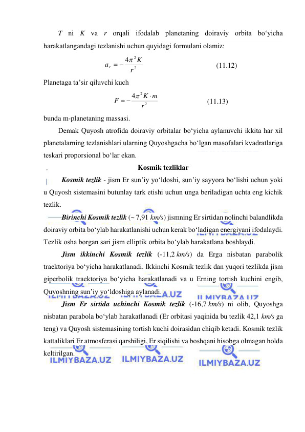  
 
T ni K va r orqali ifodalab planetaning doiraviy orbita bo‘yicha 
harakatlangandagi tezlanishi uchun quyidagi formulani olamiz: 
2
2
4
r
K
ar
  
  
 
 
 
(11.12) 
Planetaga ta’sir qiluvchi kuch 
2
2
4
r
K m
F

 

  
 
 
(11.13) 
bunda m-planetaning massasi. 
Demak Quyosh atrofida doiraviy orbitalar bo‘yicha aylanuvchi ikkita har xil 
planetalarning tezlanishlari ularning Quyoshgacha bo‘lgan masofalari kvadratlariga 
teskari proporsional bo‘lar ekan.  
Kosmik tezliklar 
Kosmik tezlik - jism Er sunʼiy yoʻldoshi, sunʼiy sayyora boʻlishi uchun yoki 
u Quyosh sistemasini butunlay tark etishi uchun unga beriladigan uchta eng kichik 
tezlik.  
Birinchi Kosmik tezlik (~ 7,91 km/s) jismning Er sirtidan nolinchi balandlikda 
doiraviy orbita boʻylab harakatlanishi uchun kerak boʻladigan energiyani ifodalaydi. 
Tezlik osha borgan sari jism elliptik orbita boʻylab harakatlana boshlaydi.  
Jism ikkinchi Kosmik tezlik (-11,2 km/s) da Erga nisbatan parabolik 
traektoriya boʻyicha harakatlanadi. Ikkinchi Kosmik tezlik dan yuqori tezlikda jism 
giperbolik traektoriya boʻyicha harakatlanadi va u Erning tortish kuchini engib, 
Quyoshning sunʼiy yoʻldoshiga aylanadi.  
Jism Er sirtida uchinchi Kosmik tezlik (-16,7 km/s) ni olib, Quyoshga 
nisbatan parabola boʻylab harakatlanadi (Er orbitasi yaqinida bu tezlik 42,1 km/s ga 
teng) va Quyosh sistemasining tortish kuchi doirasidan chiqib ketadi. Kosmik tezlik 
kattaliklari Er atmosferasi qarshiligi, Er siqilishi va boshqani hisobga olmagan holda 
keltirilgan.  
