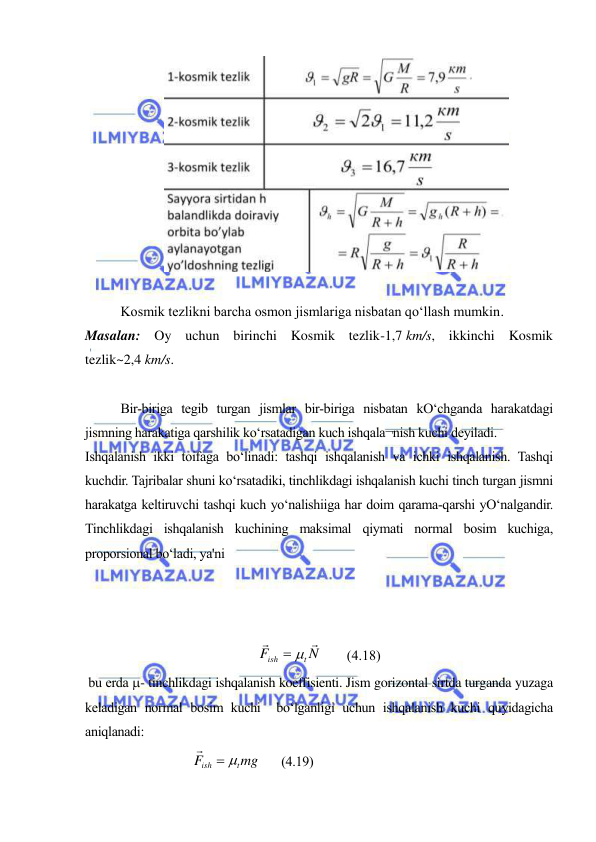  
 
 
 
Kosmik tezlikni barcha osmon jismlariga nisbatan qoʻllash mumkin.  
Masalan: Oy uchun birinchi Kosmik tezlik-1,7 km/s, ikkinchi Kosmik 
tezlik~2,4 km/s. 
 
Bir-biriga tegib turgan jismlar bir-biriga nisbatan kO‘chganda harakatdagi 
jismning harakatiga qarshilik ko‘rsatadigan kuch ishqala¬nish kuchi deyiladi. 
Ishqalanish ikki toifaga bo‘linadi: tashqi ishqalanish va ichki ishqalanish. Tashqi 
kuchdir. Tajribalar shuni ko‘rsatadiki, tinchlikdagi ishqalanish kuchi tinch turgan jismni 
harakatga keltiruvchi tashqi kuch yo‘nalishiiga har doim qarama-qarshi yO‘nalgandir. 
Tinchlikdagi ishqalanish kuchining maksimal qiymati normal bosim kuchiga, 
proporsional bo‘ladi, ya'ni 
N
F
t
ish


 
       (4.18)  
 bu erda - tinchlikdagi ishqalanish koeffisienti. Jism gorizontal sirtda turganda yuzaga 
keladigan normal bosim kuchi  bo‘lganligi uchun ishqalanish kuchi quyidagicha 
aniqlanadi: 
     
 
 
mg
F
t
ish



       (4.19) 
