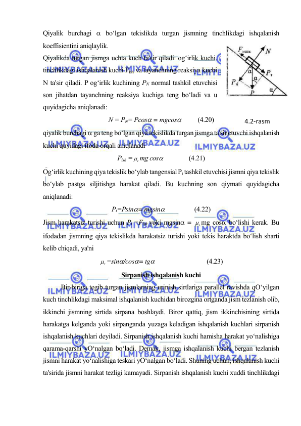  
 
Qiyalik burchagi  bo‘lgan tekislikda turgan jismning tinchlikdagi ishqalanish 
koeffisientini aniqlaylik.  
Qiyalikda turgan jismga uchta kuch ta'sir qiladi: og‘irlik kuchi, 
tinchlikdagi ishqalanish kuchi Fish va tayanchning reaksiya kuchi 
N ta'sir qiladi. P og‘irlik kuchining PN normal tashkil etuvchisi 
son jihatdan tayanchning reaksiya kuchiga teng bo‘ladi va u 
quyidagicha aniqlanadi: 
N = PN= Pcos = mgcos    
(4.20) 
qiyalik burchagi  ga teng bo‘lgan qiya tekislikda turgan jismga ta'sir etuvchi ishqalanish 
kuchi quyidagi ifoda orqali aniqlanadi 
Pish =
t mg cos        
(4.21) 
Og‘irlik kuchining qiya tekislik bo‘ylab tangensial Pt tashkil etuvchisi jismni qiya tekislik 
bo‘ylab pastga siljitishga harakat qiladi. Bu kuchning son qiymati quyidagicha 
aniqlanadi: 
Pt=Psin= mgsin                   (4.22) 
Jism harakatsiz turishi uchun Pt =Fish yoki mgsin = 
t mg cos bo‘lishi kerak. Bu 
ifodadan jismning qiya tekislikda harakatsiz turishi yoki tekis haraktda bo‘lish sharti 
kelib chiqadi, ya'ni 
t =sin/cos= tg 
 
 
(4.23) 
Sirpanish ishqalanish kuchi 
Bir-biriga tegib turgan jismlarning urinish sirtlariga parallel ravishda qO‘yilgan 
kuch tinchlikdagi maksimal ishqalanish kuchidan birozgina ortganda jism tezlanish olib, 
ikkinchi jismning sirtida sirpana boshlaydi. Biror qattiq, jism ikkinchisining sirtida 
harakatga kelganda yoki sirpanganda yuzaga keladigan ishqalanish kuchlari sirpanish 
ishqalanish kuchlari deyiladi. Sirpanish ishqalanish kuchi hamisha harakat yo‘nalishiga 
qarama-qarshi yO‘nalgan bo‘ladi. Demak, jismga ishqalanish kuchi bergan tezlanish 
jismni harakat yo‘nalishiga teskari yO‘nalgan bo‘ladi. Shuning uchun, ishqalanish kuchi 
ta'sirida jismni harakat tezligi kamayadi. Sirpanish ishqalanish kuchi xuddi tinchlikdagi 
4.2-rаsm 
