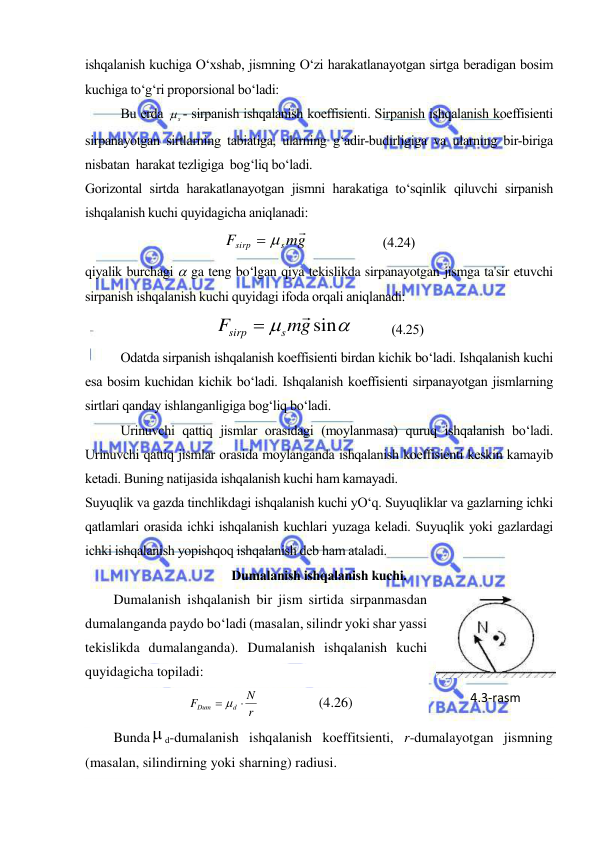  
 
ishqalanish kuchiga O‘xshab, jismning O‘zi harakatlanayotgan sirtga beradigan bosim 
kuchiga to‘g‘ri proporsional bo‘ladi: 
  
Bu erda 
s
 - sirpanish ishqalanish koeffisienti. Sirpanish ishqalanish koeffisienti 
sirpanayotgan sirtlarning tabiatiga, ularning g‘adir-budirligiga va ularning bir-biriga  
nisbatan  harakat tezligiga  bog‘liq bo‘ladi. 
Gorizontal sirtda harakatlanayotgan jismni harakatiga to‘sqinlik qiluvchi sirpanish 
ishqalanish kuchi quyidagicha aniqlanadi: 
mg
F
s
sirp

 
                       (4.24) 
qiyalik burchagi  ga teng bo‘lgan qiya tekislikda sirpanayotgan jismga ta'sir etuvchi 
sirpanish ishqalanish kuchi quyidagi ifoda orqali aniqlanadi: 


mgsin
F
s
sirp


      
(4.25) 
Odatda sirpanish ishqalanish koeffisienti birdan kichik bo‘ladi. Ishqalanish kuchi 
esa bosim kuchidan kichik bo‘ladi. Ishqalanish koeffisienti sirpanayotgan jismlarning 
sirtlari qanday ishlanganligiga bog‘liq bo‘ladi. 
Urinuvchi qattiq jismlar orasidagi (moylanmasa) quruq ishqalanish bo‘ladi. 
Urinuvchi qattiq jismlar orasida moylanganda ishqalanish koeffisienti keskin kamayib 
ketadi. Buning natijasida ishqalanish kuchi ham kamayadi. 
Suyuqlik va gazda tinchlikdagi ishqalanish kuchi yO‘q. Suyuqliklar va gazlarning ichki 
qatlamlari orasida ichki ishqalanish kuchlari yuzaga keladi. Suyuqlik yoki gazlardagi 
ichki ishqalanish yopishqoq ishqalanish deb ham ataladi. 
Dumalanish ishqalanish kuchi. 
Dumalanish ishqalanish bir jism sirtida sirpanmasdan 
dumalanganda paydo bo‘ladi (masalan, silindr yoki shar yassi 
tekislikda dumalanganda). Dumalanish ishqalanish kuchi 
quyidagicha topiladi: 
r
N
F
d
Dum
  
                 (4.26) 
Bunda d-dumalanish ishqalanish koeffitsienti, r-dumalayotgan jismning 
(masalan, silindirning yoki sharning) radiusi.  
4.3-rаsm 
