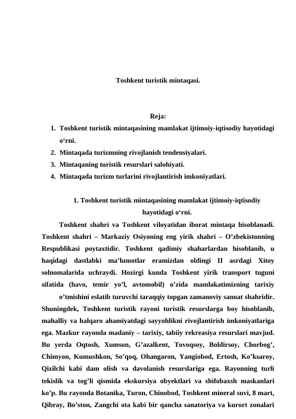 Toshkent turistik mintaqasi. 
Reja:
1. Toshkent turistik mintaqasining mamlakat ijtimoiy-iqtisodiy hayotidagi
o‘rni. 
2. Mintaqada turizmning rivojlanish tendensiyalari. 
3. Mintaqaning turistik resurslari salohiyati.
4. Mintaqada turizm turlarini rivojlantirish imkoniyatlari.
1. Toshkent turistik mintaqasining mamlakat ijtimoiy-iqtisodiy
hayotidagi o‘rni.
Toshkent shahri va Toshkent viloyatidan iborat mintaqa hisoblanadi.
Toshkent shahri – Markaziy Osiyoning eng yirik shahri – O’zbekistonning
Respublikasi  poytaxtidir.  Toshkent  qadimiy  shaharlardan  hisoblanib,  u
haqidagi  dastlabki  ma’lumotlar  eramizdan  oldingi  II  asrdagi  Xitoy
solnomalarida  uchraydi.  Hozirgi  kunda  Toshkent  yirik  transport  tuguni
sifatida  (havo,  temir  yo’l,  avtomobil)  o’zida  mamlakatimizning  tarixiy
o’tmishini eslatib turuvchi taraqqiy topgan zamanoviy sanoat shahridir.
Shuningdek, Toshkent  turistik  rayoni  turistik  resurslarga  boy hisoblanib,
mahalliy va halqaro ahamiyatdagi sayyohlikni rivojlantirish imkoniyatlariga
ega. Mazkur rayonda madaniy – tarixiy, tabiiy rekreasiya resurslari mavjud.
Bu  yerda  Oqtosh,  Xumson,  G’azalkent,  Tovoqsoy,  Boldirsoy,  Chorbog’,
Chimyon, Kumushkon, So’qoq, Ohangaron, Yangiobod, Ertosh, Ko’ksaroy,
Qizilchi  kabi  dam  olish  va  davolanish  resurslariga  ega.  Rayonning  turli
tekislik va tog’li  qismida ekskursiya  obyektlari  va shifobaxsh maskanlari
ko’p. Bu rayonda Botanika, Turon, Chinobod, Toshkent mineral suvi, 8 mart,
Qibray, Bo’ston, Zangchi ota kabi bir qancha sanatoriya va kurort zonalari
