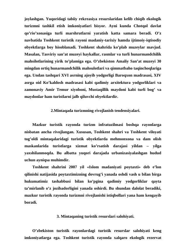 joylashgan. Yuqoridagi tabiiy rekreasiya resurslaridan kelib chiqib ekologik
turizmni  tashkil  etish  imkoniyatlari  bisyor.  Ayni  kunda  Chotqol  davlat
qo’rio’xonasiga  turli  marshrutlarni  yaratish  katta  samara  beradi.  O’z
navbatida Toshkent turistik rayoni madaniy-tarixiy hamda ijtimoiy-iqtisodiy
obyektlarga boy hisoblanadi. Toshkent shahrida ko’plab muzeylar mavjud.
Masalan, Tasviriy san’at muzeyi haykallar, rasmlar va turli hunarmandchilik
mahsilotlarining yirik to’plamiga ega. O’zbekiston Amaliy San’at muzeyi 30
mingdan ortiq hunarmandchilik mahsulotlari va qimmatbaho taqinchoqlariga
ega. Undan tashqari XVI asrning ajoyib yodgorligi Baroqxon madrasasi, XIV
asrga oid Ko’kaldosh madrasasi kabi qadimiy arxitektura yodgorliklari va
zamonaviy Amir Temur xiyoboni, Mustaqillik maydoni kabi turli bog’ va
maydonlar ham turistlarni jalb qiluvchi obyektlardir.
2.Mintaqada turizmning rivojlanish tendensiyalari.
Mazkur  turistik  rayonda  turizm  infratuzilmasi  boshqa  rayonlarga
nisbatan ancha rivojlangan. Xususan, Toshkent shahri va Toshkent viloyati
tog’oldi  mintaqalaridagi  turistik  obyektlarda  mehmonxona  va  dam  olish
maskanlarida  turistlarga  xizmat  ko’rsatish  darajasi  yildan  –  yilga
yaxshilanmoqda.  Bu  albatta  yuqori  darajada  urbanizasiyalashgan  hudud
uchun ayniqsa muhimdir.
Toshkent  shahrini  2007  yil  «Islom  madaniyati  poytaxti»  deb  e’lon
qilinishi natijasida poytaxtimizning dovrug’i yanada oshdi vash u bilan birga
hukumatimiz  tashabbusi  bilan  ko’pgina  qadimiy  yodgorliklar  qayta
ta’mirlanib o’z jozibadorligini yanada oshirdi. Bu shundan dalolat beradiki,
mazkur turistik rayonda turizmni rivojlanishi istiqbollari yana ham kengayib
boradi.
3. Mintaqaning turistik resurslari salohiyati.
O’zbekiston  turistik  rayonlardagi  turistik  resurslar  salohiyati keng
imkoniyatlarga  ega.  Toshkent  turistik rayonda  xalqaro  ekologik  rezervat
