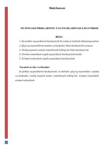 Ilmiybaza.uz 
 
 
 
TO‘SINLI KO‘PRIKLARNING TAYANCHLARINI KUCHAYTIRISH 
 
REJA: 
1. Ko‘priklar tayanchlarini kuchaytirish bo‘yicha ta’mirlash ishlarining turlari.   
2. Qirg‘oq tayanchlarini uzatma va karkaslar bilan kuchaytirish sxemasi.  
3. Oraliq tayanch terimini temirbetonli belbog‘lar bilan kuchaytirish.  
4. Terimni sementlash orqali tayanchlarni kuchaytirish tartibi. 
5. Terimni torkretlash orqali tayanchlarni kuchaytirish.  
 
Tayanch so‘zlar va iboralar: 
ko‘priklar tayanchlarini kuchaytirish; ta’mirlash; qirg‘oq tayanchlari; uzatma 
va karkaslar; oraliq tayanch terimi; temirbetonli belbog‘lar; terimni sementlash; 
terimni torkretlash.  
 
 
 
 
 
 
 
 
 
 
 
 
 
