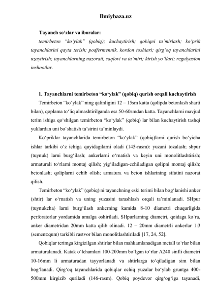 Ilmiybaza.uz 
 
Tayanch so‘zlar va iboralar: 
temirbeton “ko‘ylak” (qobiq); kuchaytirish; qobiqni ta’mirlash; ko‘prik 
tayanchlarini qayta terish; podfermennik, kordon toshlari; qirg‘oq tayanchlarini 
uzaytirish; tayanchlarning nazorati, saqlovi va ta’miri; kirish yo‘llari; regulyasion 
inshootlar.  
 
 
1. Tayanchlarni temirbeton “ko‘ylak” (qobiq) qurish orqali kuchaytirish 
Temirbeton “ko‘ylak” ning qalinligini 12 – 15sm katta (qolipda betonlash sharti 
bilan), qoplama to‘liq almashtirilganda esa 50-60smdan katta. Tayanchlarni mavjud 
terim ishiga qo‘shilgan temirbeton “ko‘ylak” (qobiq) lar bilan kuchaytirish tashqi 
yuklardan uni bo‘shatish ta’sirini ta’minlaydi.  
Ko‘priklar tayanchlarida temirbeton “ko‘ylak” (qobiq)larni qurish bo‘yicha 
ishlar tarkibi o‘z ichiga quyidagilarni oladi (145-rasm): yuzani tozalash; shpur 
(tuynuk) larni burg‘ilash; ankerlarni o‘rnatish va keyin uni monolitlashtirish; 
armaturali to‘rlarni montaj qilish; yig‘iladigan-echiladigan qolipni montaj qilish; 
betonlash; qoliplarni echib olish; armatura va beton ishlarining sifatini nazorat 
qilish. 
Temirbeton “ko‘ylak” (qobiq) ni tayanchning eski terimi bilan bog‘lanishi anker 
(shtir) lar o‘rnatish va uning yuzasini tarashlash orqali ta’minlanadi. SHpur 
(tuynukcha) larni burg‘ilash ankerning kamida 8-10 diametri chuqurligida 
perforatorlar yordamida amalga oshiriladi. SHpurlarning diametri, qoidaga ko‘ra, 
anker diametridan 20mm katta qilib olinadi. 12 – 20mm diametrli ankerlar 1:3 
(sement:qum) tarkibli rastvor bilan monolitlashtiriladi [17, 24, 52].  
Qobiqlar terimga kirgizilgan shtirlar bilan mahkamlanadigan metall to‘rlar bilan 
armaturalanadi. Katak o‘lchamlari 100-200mm bo‘lgan to‘rlar A240 sinfli diametri 
10-16mm li armaturadan tayyorlanadi va shtirlarga to‘qiladigan sim bilan 
bog‘lanadi. Qirg‘oq tayanchlarida qobiqlar ochiq yuzalar bo‘ylab gruntga 400-
500mm kirgizib quriladi (146-rasm). Qobiq poydevor qirg‘og‘iga tayanadi, 
